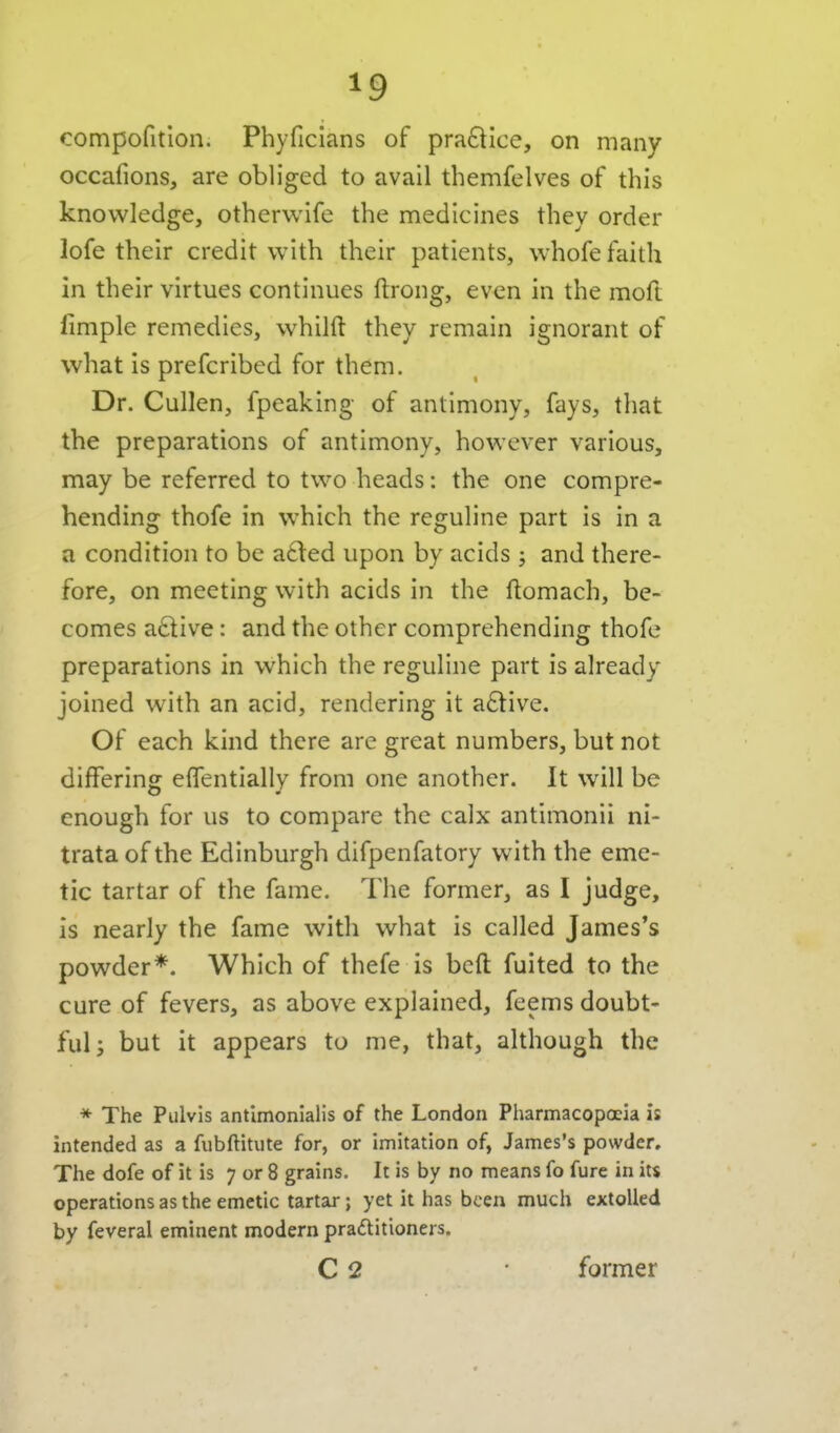 compofitlon. Phyficians of pra6lice, on many occafions, are obliged to avail themfelves of this knowledge, otherwife the medicines they order lofe their credit with their patients, whofe faith in their virtues continues ftrong, even in the moft fimple remedies, whilft they remain ignorant of what is prefcribed for them. Dr. Cullen, fpeaking of antimony, fays, that the preparations of antimony, however various, may be referred to two heads: the one compre- hending thofe in which the reguline part is in a a condition to be a6ted upon by acids ; and there- fore, on meeting with acids in the ftomach, be- comes active: and the other comprehending thofe preparations in which the reguline part is already joined with an acid, rendering it a£tive. Of each kind there are great numbers, but not differing elTentially from one another. It will be enough for us to compare the calx antimonii ni- trata of the Edinburgh difpenfatory with the eme- tic tartar of the fame. The former, as I judge, is nearly the fame with what is called James's powder*. Which of thefe is beft fuited to the cure of fevers, as above explained, feems doubt- ful j but it appears to me, that, although the * The Pulvis antlmonialis of the London Pharmacopoeia is intended as a fubftitute for, or imitation of, James's powder. The dofe of it is 7 or 8 grains. It is by no means fo fure in its operations as the emetic tartar; yet it has been much extolled by feveral eminent modern praftitioners. C 2 former