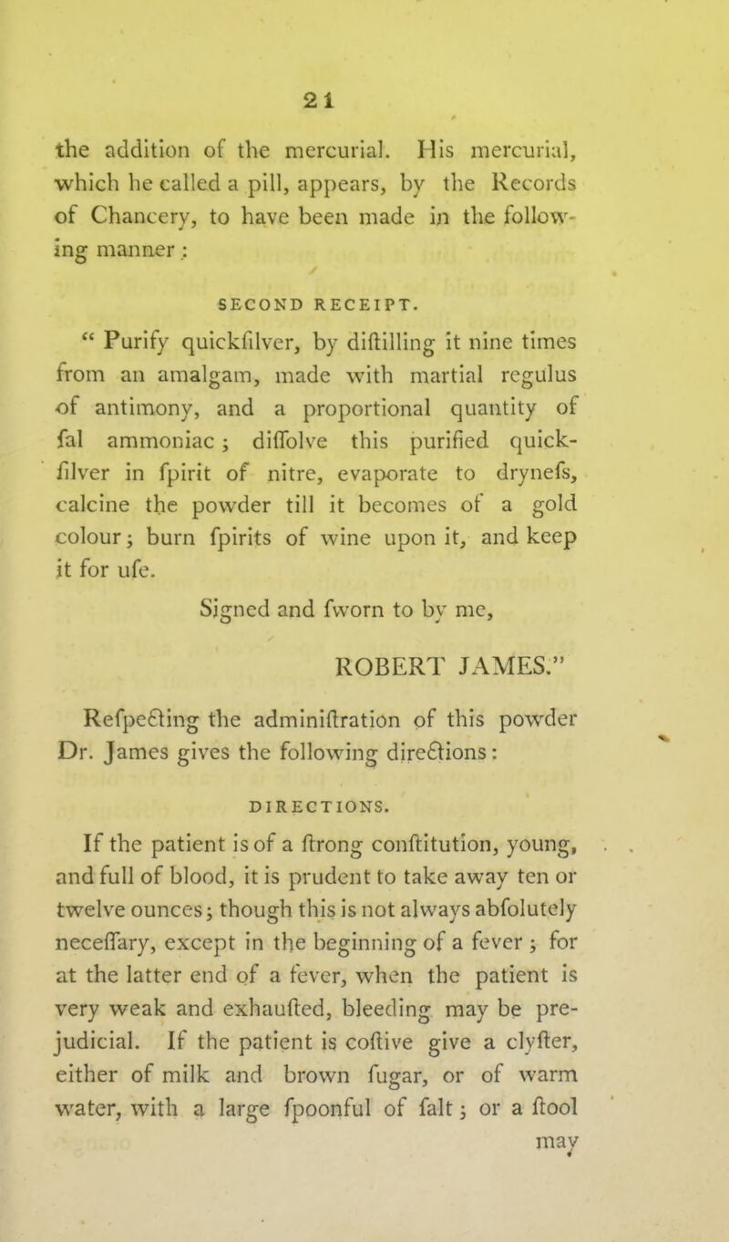 the addition of the mercurial. His mercurial, which he called a pill, appears, by the Records of Chancery, to have been made in the follow- ing manner; SECOND RECEIPT.  Purify quickfilver, by diftilling it nine times from an amalgam, made with martial regulus of antimony, and a proportional quantity of fal ammoniac; diffolve this purified quick- filver in fpirit of nitre, evaporate to drynefs, calcine the pow^der till it becomes of a gold colour; burn fpirits of wine upon it, and keep it for ufe. Signed and fvvorn to by me, ROBERT JAMES. Refpe^ting the adminiftration of this pow^der Dr. James gives the following dire6]tions: DIRECTIONS. If the patient is of a ftrong conftitution, young, and full of blood, it is prudent to take away ten or twelve ounces; though this is not always abfolutely neceflary, except in the beginning of a fever ; for at the latter end of a fever, when the patient is very weak and exhaufted, bleeding may be pre- judicial. If the patient is coftive give a clyfter, either of milk and brown fugar, or of warm water, with a large fpoonful of fait j or a ftool may