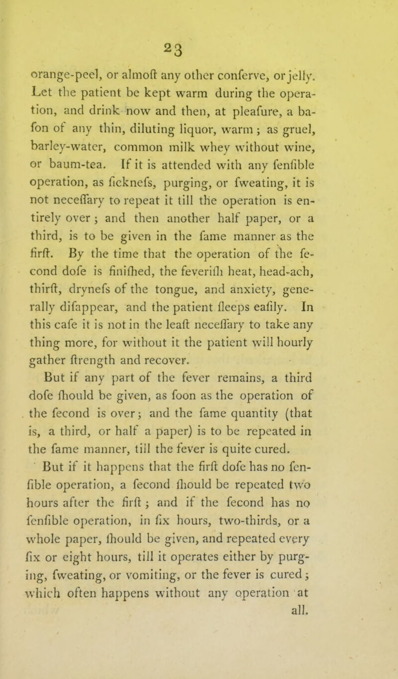 orange-peel, or almofl: any other conferve, or jelly. Let the patient be kept warm during the opera- tion, and drink now and then, at pleafure, a ba- fon of any thin, diluting liquor, warm ; as gruel, barley-water, common milk whey without wine, or baum-tea. If it is attended with any fenfible operation, as ficknefs, purging, or fweating, it is not neceflary to repeat it till the operation is en- tirely over; and then another half paper, or a third, is to be given in the fame manner as the firft. By the time that the operation of the fe- cond dofe is finifhed, the feverilh heat, head-ach, third, drynefs of the tongue, and anxiety, gene- rally difappear, and the patient fleeps eafily. In this cafe it is not in the leaft neceflary to take any thing more, for without it the patient will hourly gather ftrength and recover. But if any part of the fever remains, a third dofe fliould be given, as foon as the operation of the fecond is over; and the fame quantity (that is, a third, or half a paper) is to be repeated in the fame manner, till the fever is quite cured. But if it happens that the firil dofe has no fen- fible operation, a fecond fliould be repeated two hours after the firft ; and if the fecond has no fenfible operation, in fix hours, two-thirds, or a whole paper, fliouId be given, and repeated every fix or eight hours, till it operates either by purg- ing, fweating, or vomiting, or the fever is cured; which often happens without any operation at all.