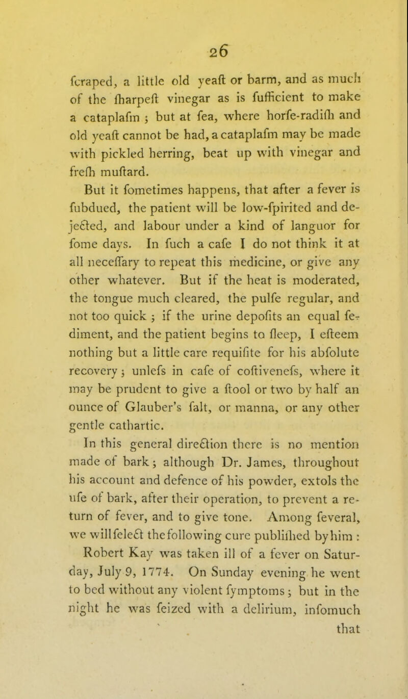 fcraped, a little old yeaft or barm, and as much of the fharpeft vinegar as is fufficient to make a cataplafm ; but at fea, where horfe-radidi and old yeaft cannot be had, a cataplafm may be made with pickled herring, beat up with vinegar and frefh muftard. But it fometimes happens, that after a fever is fubdued, the patient will be low-fpirited and de- jetled, and labour under a kind of languor for fome days. In fuch a cafe I do not think it at all neceffary to repeat this medicine, or give any other whatever. But if the heat is moderated, the tongue much cleared, the pulfe regular, and not too quick ; if the urine depofits an equal fcr diment, and the patient begins to fleep, I efteem nothing but a little care requifite for his abfolute recovery; unlefs in cafe of coftivenefs, where it may be prudent to give a ftool or two by half an ounce of Glauber's fait, or manna, or any other gentle cathartic. In this general direction there is no mention made of bark; although Dr. James, throughout his account and defence of his powder, extols the ufe of bark, after their operation, to prevent a re- turn of fever, and to give tone. Among feveral, we willfele£l the following cure publiilied by him : Robert Kay was taken ill of a fever on Satur- day, July 9, 1774. On Sunday evening he went to bed without any violent fymptoms; but in the night he was feized with a delirium, infomuch that