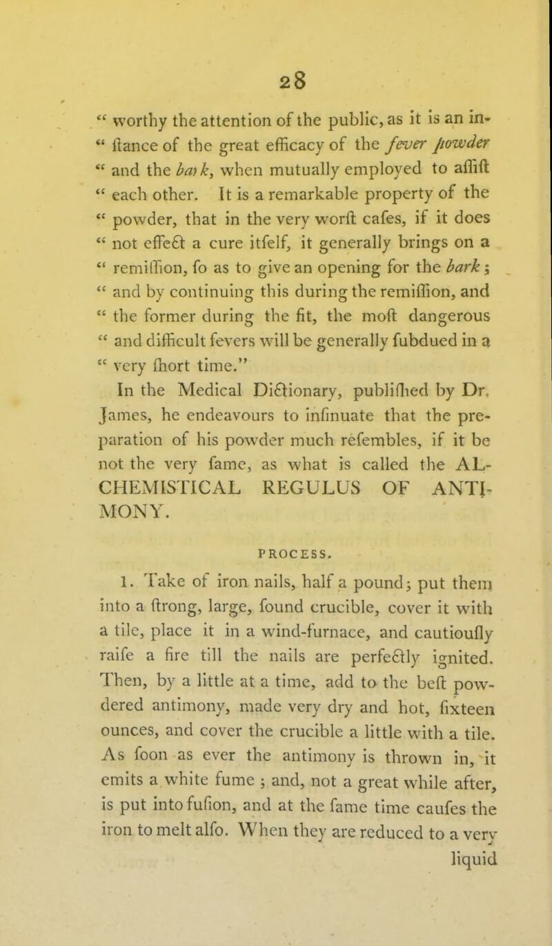  worthy the attention of the public, as it is an in-  liance of the great efficacy of the fever powder  and the bmk, when mutually employed to aflift  each other. It is a remarkable property of the  powder, that in the very worft cafes, if it does *' not cffcft a cure itfelf, it generally brings on a  remilTion, fo as to give an opening for the bark;  and by continuing this during the remiffion, and  the former during the fit, the moft dangerous  and difficult fevers will be generally fubdued in a  very fhort time. In the Medical Dictionary, publiflied by Dr. James, he endeavours to infmuate that the pre- paration of his powder much refembles, if it be not the very fame, as what is called the AL- CHExMISTICAL REGULUS OF ANTI- MONY. PROCESS. 1. Take of iron nails, half a pounds put thera into a ftrong, large, found crucible, cover it with a tile, place it in a wind-furnace, and cautioufly raife a fire till the nails are perfeftly ignited. Then, by a little at a time, add to the beft pow- dered antimony, made very dry and hot, fixteen ounces, and cover the crucible a little with a tile. As foon as ever the antimony is thrown in, it emits a white fume ; and, not a great while after, is put into fufion, and at the fame time caufes the iron to melt alfo. When they are reduced to a very liquid