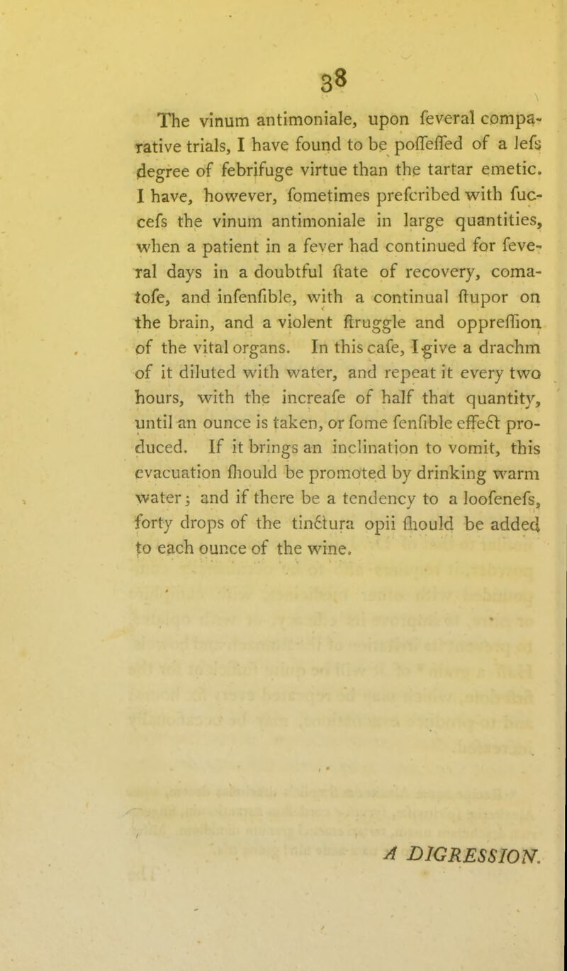 The vinum antimoniale, upon feveral compa- rative trials, I have found to be poffefTed of a Jefs degree of febrifuge virtue than the tartar emetic. I have, however, fometimes prefcribed with fuc- cefs the vinum antimoniale in large quantities, when a patient in a fever had continued for feve- ral days in a doubtful ftate of recovery, coma- tofe, and infenfible, with a continual ftupor on the brain, and a violent ftruggle and oppreflion of the vital organs. In this cafe, I^ive a drachm of it diluted with water, and repeat it every two hours, with the increafe of half that quantity, until an ounce is taken, or fome fenfible effect pro- duced. If it brings an inclination to vomit, this evacuation fliould be promoted by drinking warm water y and if there be a tendency to a loofenefs, forty drops of the tin6tura opii fliouId be added to each ounce of the wine. A DIGRESSION.