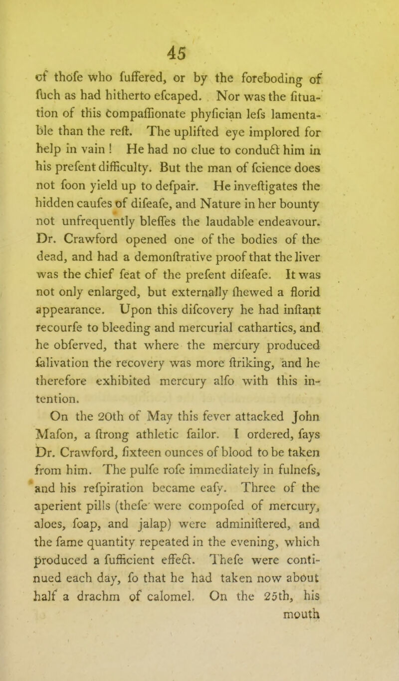 of thdfe who fufFered, or by the foreboding of Ibch as had hitherto efcaped. Nor was the fitua- tion of this Compaflionate phyfician lefs lamenta- ble than the reft. The uplifted eye implored for help in vain ! He had no clue to conduft him in his prefent difficulty. But the man of fcience does not foon yield up to defpair. He inveftigates the hidden caufes of difeafe, and Nature in her bounty not unfrequently blelTes the laudable endeavour. Dr. Crawford opened one of the bodies of the dead, and had a demonftrative proof that the liver was the chief feat of the prefent difeafe. It was not only enlarged, but externally fhewed a florid appearance. Upon this difcovery he had inftant recourfe to bleeding and mercurial cathartics, and he obferved, that where the mercury produced ialivation the recovery was more ftriking, and he therefore exhibited mercury alfo with this in- tention. On the 20th of May this fever attacked John Mafon, a ftrong athletic failor. 1 ordered, fays Dr. Crawford, fixteen ounces of blood to be taken from him. The pulfe rofe immediately in fulnefs, and his refpiration became eafy. Three of the aperient pills (thefe' were compofed of mercury, aloes, foap, and jalap) were adminiftered, and the fame quantity repeated in the evening, which produced a fufficient effeft. Thefe were conti- nued each day, fo that he had taken now about half a drachm of calomel On the 25th, his mouth