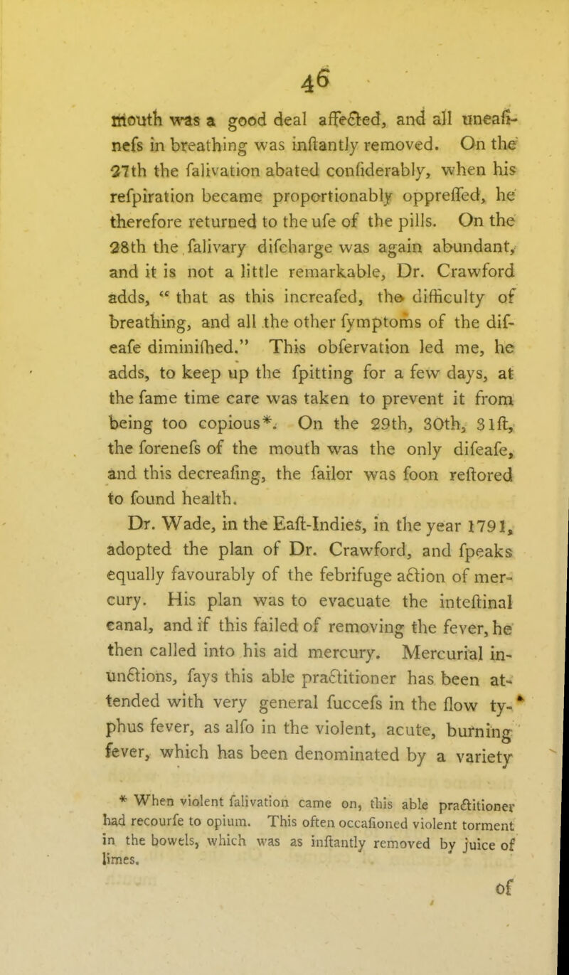 tiloiitti was a good deal affe<^ed, and all uneafi- nefs in breathing was inftant]y removed. On the 27th the fahvation abated confiderably, when his refpiration became proportionably oppreffed, he therefore returned to the ufe of the pills. On the 28th the falivary difcharge was again abundant, and it is not a little remarkable. Dr. Crawford adds,  that as this increafed, the> difficulty of breathing, and all the other fymptoms of the dif- cafe diminifhed. This obfervation led me, he adds, to keep up the fpitting for a few days, at the fame time care was taken to prevent it from being too copious*. On the 29th, 30th, Sift, the forenefs of the mouth was the only difeafe, and this decreafing, the faiior was foon reftored to found health. Dr. Wade, in the Eaft-Indiea, in the year 1791, adopted the plan of Dr. Crawford, and fpeaks equally favourably of the febrifuge aftion of mer- cury. His plan was to evacuate the inteftinal canal, and if this failed of removing the fever, he then called into his aid mercury. Mercurial in- un6lions, fays this able praftitioner has been at- tended with very general fuccefs in the flow ty-* phus fever, as alfo in the violent, acute, burning fever, which has been denominated by a variety * When violent falivation came on, tliis able pra£litioner had recourfe to opium. This often occafioned violent torment in the bowels, which was as inftantly removed by juice of limes.