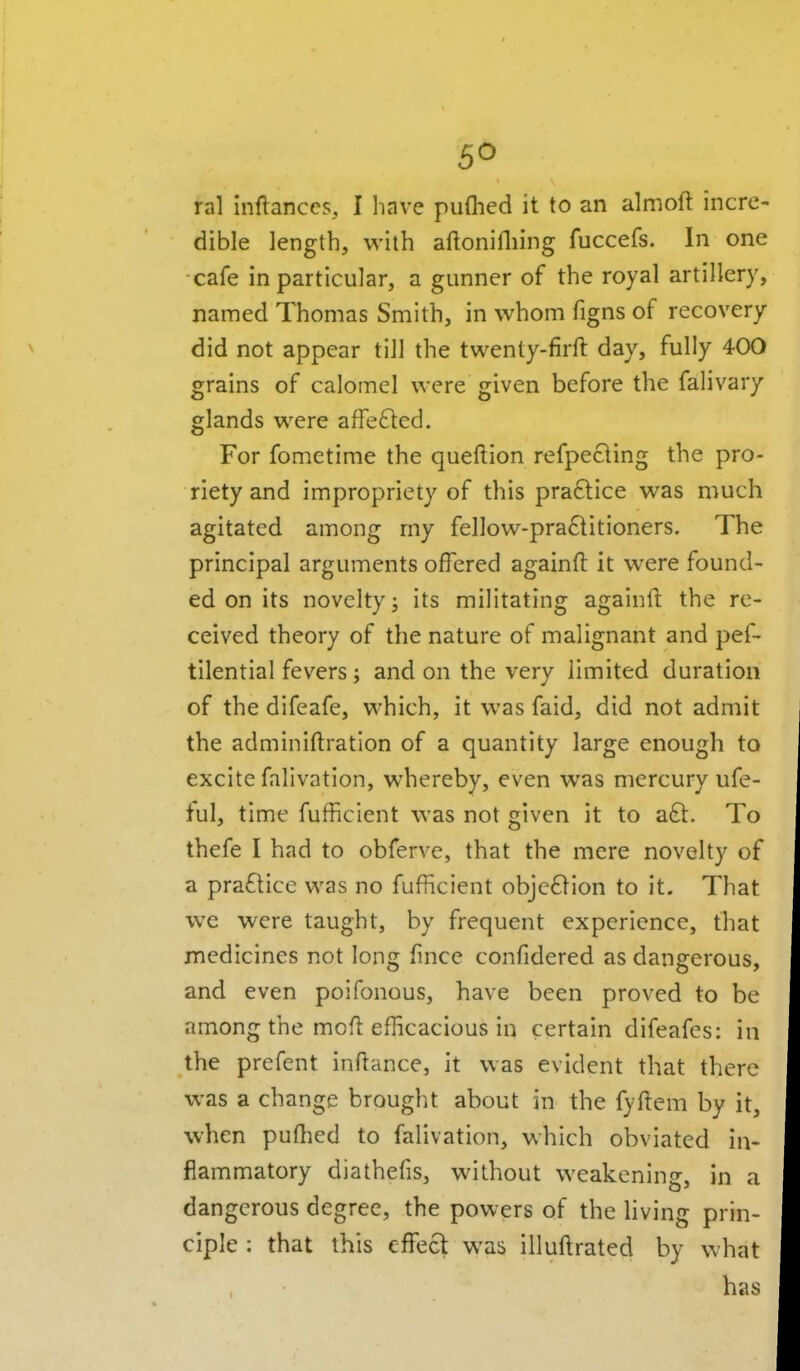 ral inftanccs, I liave puflied it to an almoft incre- dible length, with aftonilliing fuccefs. In one cafe in particular, a gunner of the royal artillery, named Thomas Smith, in whom figns of recovery did not appear till the twenty-firft day, fully 400 grains of calomel were given before the falivary glands were afre6led. For fometime the queftion refpecling the pro- riety and impropriety of this pra6tice was much agitated among my fellow-pra6titioners. The principal arguments offered againft it were found- ed on its novelty j its militating againfl: the re- ceived theory of the nature of malignant and pef- tllential fevers; and on the very limited duration of the difeafe, which, it was faid, did not admit the adminiftration of a quantity large enough to excite falivation, whereby, even was mercury ufe- ful, time fufficient was not given it to a£t. To thefe I had to obferve, that the mere novelty of a pra6tice was no fufficient objc61ion to it. That we were taught, by frequent experience, that medicines not long fince confidered as dangerous, and even poifonous, have been proved to be among the mofl efficacious in certain difeafes: in the prefent inftance, it was evident that there was a change brought about in the fyftem by it, when puffied to falivation, which obviated in- flammatory diathefis, without weakening, in a dangerous degree, the powers of the hving prin- ciple : that this effect was illuilrated by what has