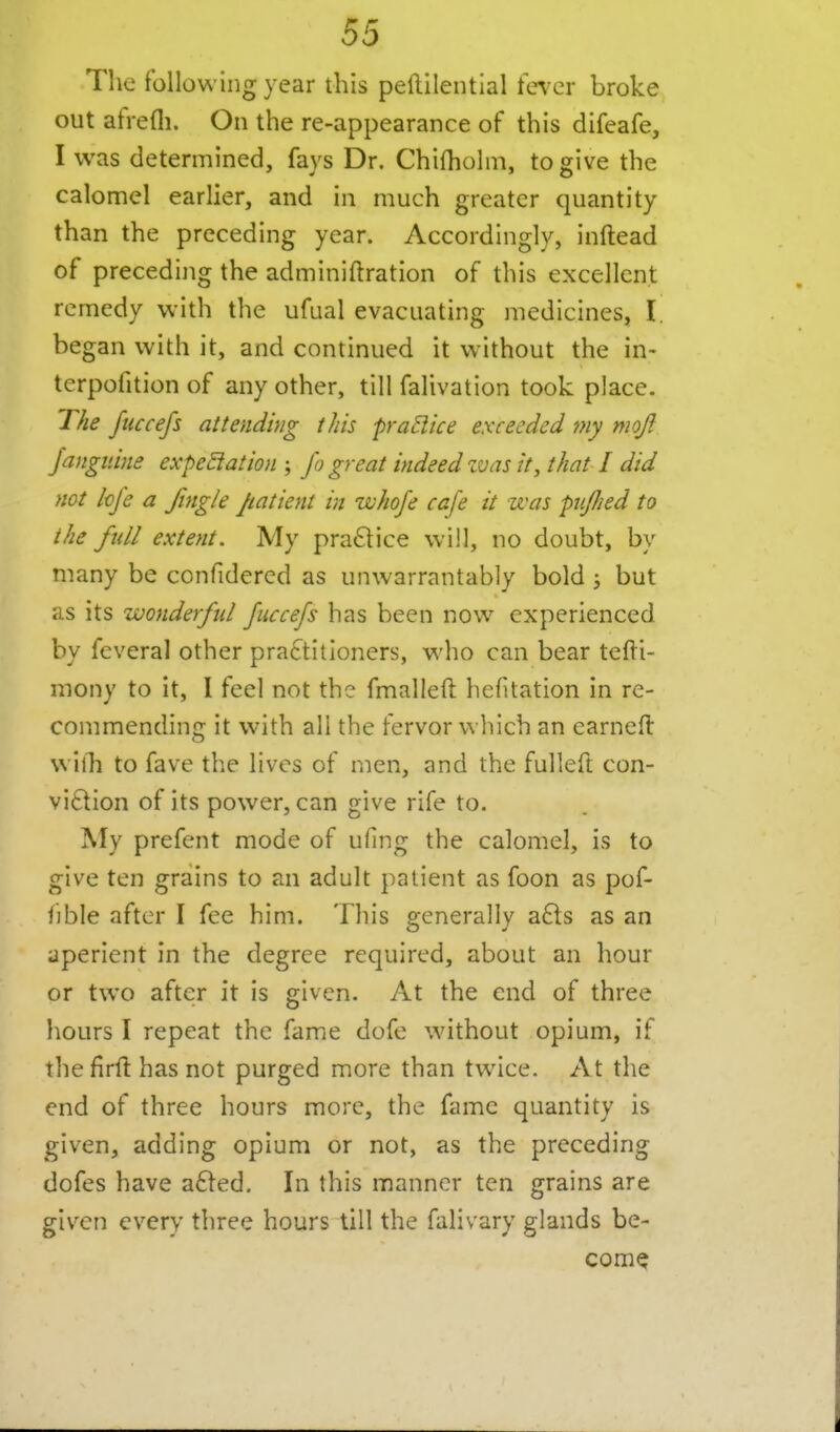 The following year this peftilential fe^'cr broke out afrefli. On the re-appearance of this difeafe, I was determined, fays Dr. Chifhohii, to give the calomel earlier, and in much greater quantity than the preceding year. Accordingly, inftead of preceding the adminiftration of this excellent remedy with the ufual evacuating medicines, I. began with it, and continued it without the in- terpofition of any other, till falivation took place. The fuccefs attending this pra^ice exceeded my moft Jangiiine expeSiation ; fo great indeed zvas it, that I did not Icfe a fingle patient in whofe cafe it was puJJied to the full extent. My pra6lice will, no doubt, by many be confidercd as unwarrantably bold 3 but as its wonderful fuccefs has been now experienced by feveral other practitioners, who can bear tefti- mony to it, I feel not the fmalleU hefitation in re- commendinc: it with all the fervor wliich an earnefl willi to fave the lives of men, and the fullefl; con- vi6tion of its power, can give rife to. ]My prefent mode of ufing the calomel, is to give ten grains to an adult patient as foon as pof- f]ble after I fee him. This generally a£l:s as an aperient in the degree required, about an hour or two after it is given. At the end of three hours I repeat the fame dofe without opium, if the firfi has not purged more than twice. At the end of three hours more, the fame quantity is given, adding opium or not, as the preceding dofes have a61ed. In this manner ten grains are given every three hours till the falivary glands be-