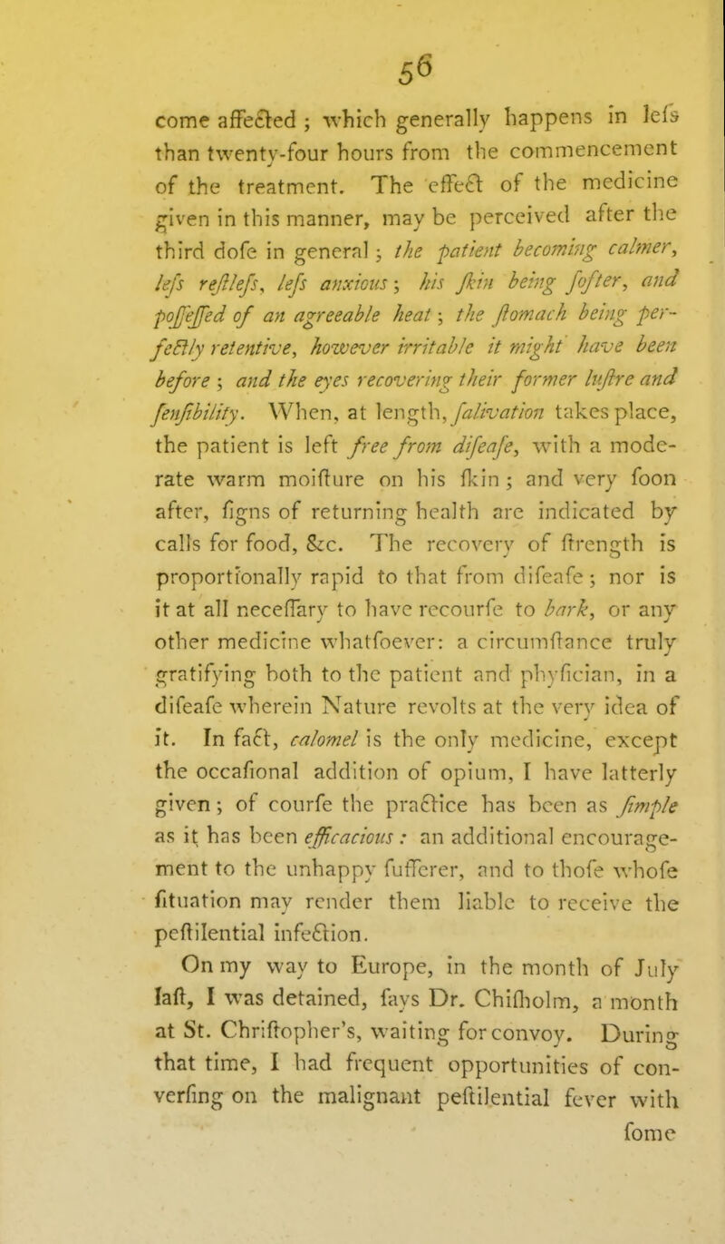 come affetted ; ^vhich generally happens in Icfs than twentv-four hours from the commencement of the treatment. The cffea of the medicine given in this manner, may be perceived after the third dofe in general; the patient becoming calmer, lefs rejilefs, lejs anxious \ his fkin being fofter, and pojejfed of an agreeable heat; the fiomach being per- fectly retentive, however irritable it might have been before ; and the eyes recovering their former lu/lre and fenfibilily. When, at falivation takes place, the patient is left free from difeafe, with a mode- rate warm moiflure on his fl-cin ; and very foon after, figns of returning health arc indicated by calls for food, Sec. The recoverv of ftrenirth is proportionally rapid to that from difeafe; nor is it at all necefTary to have recourfe to bark, or any other medicine whatfoever: a circumftance truly gratifying both to the patient and phyfician, in a difeafe wherein Nature revolts at the verv idea of it. In fact, calomel is the only medicine, except the occafional addition of opium, I have latterly given; of courfe the praclice has been as Jimple as it has been efficaciotis : an additional encourage- ment to the unhappy futTcrer, and to thofe whofe fituation may render them liable to receive the peftilential infeftion. On my way to Europe, in the month of July laft, I was detained, fays Dr. Chifliolm, a month at St. Chrlftopher's, waiting for convoy. During that time, I had frequent opportunities of con- verfing on the malignant peftilential fever with