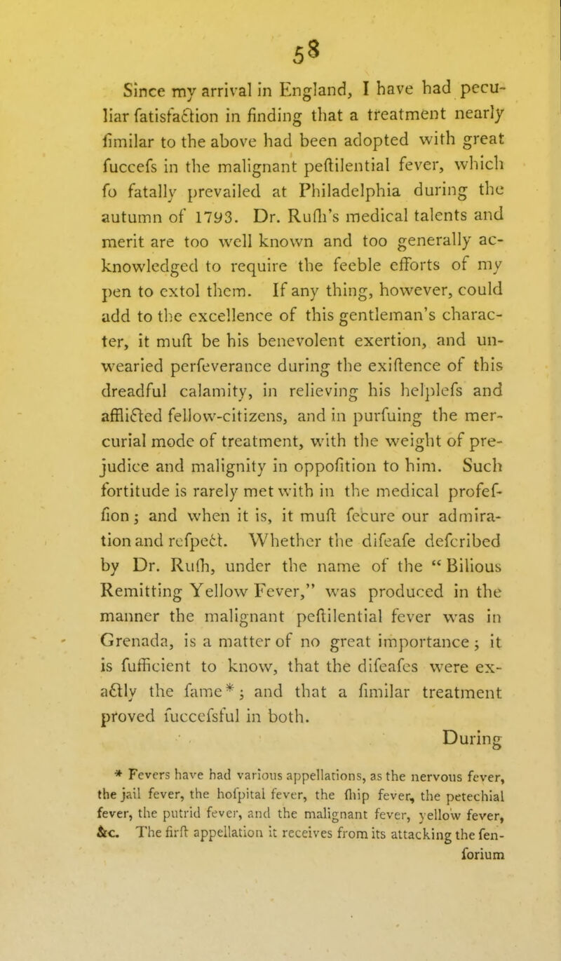 Since my arrival in England, I have bad pecu- liar fatistaftion in finding that a treatment nearly fimilar to the above had been adopted with great fuccefs in the malignant peftilential fever, which fo fatally prevailed at Philadelphia during the autumn of 1793. Dr. Rudi's medical talents and merit are too well known and too generally ac- knowledged to require the feeble efforts of my pen to extol them. If any thing, however, could add to the excellence of this gentleman's charac- ter, it muft be his benevolent exertion, and un- wearied perfeverance during the exigence of this dreadful calamity, in relieving his helj)lcfs and affli(fled fellow-citizens, and in purfuing the mer- curial mode of treatment, with the weight of pre- judice and malignity in oppofition to him. Such fortitude is rarely met with in the medical profef- fion J and when it is, it muft fecure our admira- tion and rcfpefct. Whether the difeafe defcribed by Dr. Rulh, under the name of the  Bilious Remitting Yellow Fever, was produced in the manner the malignant pcftilential fever was in Grenada, is a matter of no great importance; it is fufficient to know, that the difeafes w^ere ex- a£lly the fame*^ and that a fimilar treatment proved luccefsful in both. During * Fevers have had various appellations, as the nervous fever, the jail fever, the hofpital fever, the fliip fever, the petechial fever, the putrid fever, and the malignant fever, yellow fever, &c. The firfl appellation It receives from its attacking the fen- forium