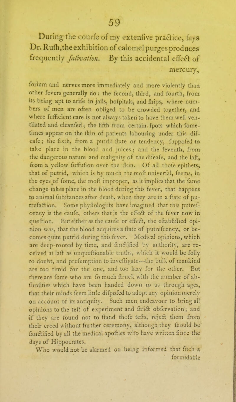 During the courfe of my extenfive practice, lays Dr. Ruflijthe exhibition of calomel purges produces frequently Jaik'atio?L By this accidental effe£t of mercurv, forium and nerves more immediately and more violently than other fevers generally do: the fecond, third, and fourth, from its being apt to arife in jails, hofpltals, and fliips, where num- bers of men are often obliged to be crowded together, and where fiifficient care is not always taken to have them well ven- tilated and cleanfed; the fifth from certain fpots which fome- times appear on the (kin of patients labouring under this dif- eafe; the lixth, from a putrid ftate or tendency, fuppofed to take place in the blood and juices ; and the feventh, from the dangerous nature and malignity of the difeafe, and the lall, from a yellow fufFufion over the f]<in. Of all thofe epithets, that of putrid, which is by much themofl: univerfal, feems, in the eyes^of fome, the moft improper, as it implies that the fame change takes place in the blood during this fever, that happens to animal fubftances after death, when they are in a (late of pu- trefaflion. Some phyfiologifts have imagined that this putref- cency is the caufe, others that is the effect of the fever now in queftion. But either as the caufe or eife£}, the cftabliflied opi- nion was, that the blood acquires a Hate of putrefcency, or be- comes quite putrid during this fever. Medical opinions, which are deep-rooted by time, and fanifitified by authority, are re- ceived at laft as unqueftionable truths, which it would be folly fo doubt, and prefumption to inveftigatc—the bulk of mankind are too timid for the one, and too lazy for tlie other. But there are fome who are fo much ftruck with the number of ab- furdities which have been handed down to us through ages, that their minds feera little difpofed to adopt any opinion merely on account of its antiquity. Such men endeavour to bring all opinions to the teft of experiment and ftri£l obfervation; and if they are found not to ftand thcfe tells, reject tb.em from their creed without further ceremony, although they fliould be fanftified by all the medical apoftles w'-fo have written fince the •clays of Hippocrates. Who would not be alarmed on being informed that fuch a formidable