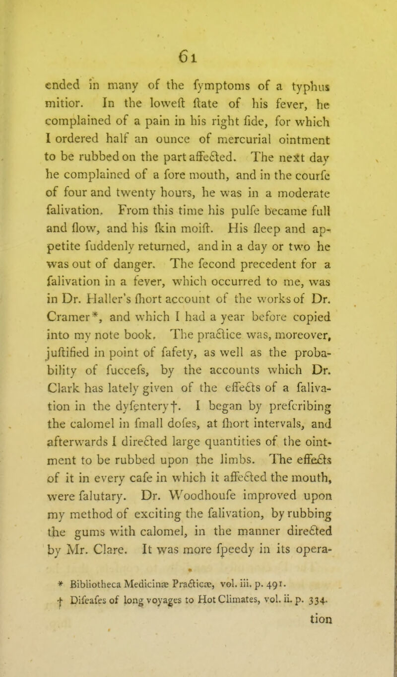 ended In many of the fymptoms of a typhus mitior. In the loweft ftate of his fever, he complained of a pain in his right fide, for which I ordered half an ounce of mercurial ointment to be rubbed on the part afFeded. The neit day he complained of a fore mouth, and in the courfe of four and twenty hours, he was in a moderate falivation. From this time his pulfe became full and flow, and his Ikin moift. His fleep and ap- petite fuddenly returned, and in a day or two he was out of danger. The fecond precedent for a falivation in a tever, which occurred to me, was in Dr. Haller's fliort account of the works of Dr, Cramer *, and which I had a year before copied into my note book. The praclice was, moreover, juftified in point of fafety, as well as the proba- bility of fuccefs, by the accounts which Dr. Clark has lately given of the effects of a faliva- tion in the dyfgnteryf. I began by prefcribing the calomel in fmall dofes, at fliort intervals, and afterwards I directed large quantities of the oint- ment to be rubbed upon the limbs. The effe£ts of it in every cafe in which it afFc6led the mouth, were falutary. Dr. Woodhoufe improved upon my method of exciting the falivation, by rubbing the gums with calomel, in the manner directed by Mr. Clare. It was more fpeedy in its opera- • * Bibliotheca Medicinae Pra£lica;, vol. iii. p. 491. I Difcafes of long voyages to Hot Climates, vol. ii- p. 334. tion