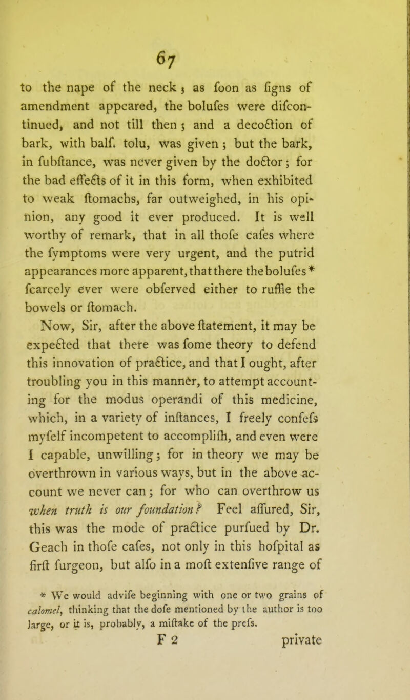 to the nape of the neck 3 as foon as figns of amendment appeared, the bolufes were difcon- tinued, and not till then 5 and a deco6lion of bark, with half, tolu, was given ; but the bark, m fubftance, was never given by the do6tor; for the bad effects of it in this form, when exhibited to weak ftomachs, far outweighed, in his opi- nion, any good it ever produced. It is well worthy of remark, that in all thofe cafes where the fymptoms were very urgent, and the putrid appearances more apparent, that there thebolufes* fcarcely ever were obferved either to ruffle the bowels or ftomach. Now, Sir, after the above ftatement, it may be expelled that there was fome theory to defend this innovation of practice, and that I ought, after troubling you in this manner, to attempt account- ing for the modus operandi of this medicine, which, in a variety of inftances, I freely confefs myfelf incompetent to accomplilh, and even were I capable, unwilling j for in theory we may be overthrown in various ways, but in the above ac- count we never can; for who can overthrow us w^en truth is our foiindatmif Feel afTured, Sir, this was the mode of pra£tice purfued by Dr. Geach in thofe cafes, not only in this hofpital as firft furgeon, but alfo in a mofi: extenfive range of * We would advife beginning with one or two grains of calomel^ tliinking that the dofe mentioned by the author is too jarge, or it is, probably, a miftake of the prefs. F 2 private