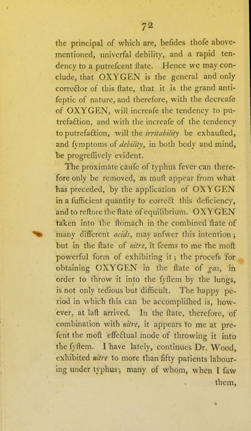 the principal of which are, befides thofe above- mentioned, univerfal debility, and a rapid ten- dency to a putrefcent ftate. Hence we may con- clude, that OXYGEN is the general and only corre£lor of this ftate, that it is the grand anti- feptic of nature, and therefore, with the decreafe of OXYGEN, will increafe the tendency to pu- trefaftion, and with the increafe of the tendency toputrefadion, will the/m/'^i'////y be exhaufted, and fymptoms of debility^ in both body and mind, be progreflively evident. The proximate caufe of typhus fever can there- fore only be removed, as muft appear from what has preceded, by the application of OXY'GEN in a fufficient quantity to corre61: this deficiency, and to reflore the ftate of equilibrium. OXYGEN taken into the ftomach in the combined ftate of ^ many different acids^ may anfwer this intention; but in the ftate of nitres it feems to me the moft powerful form of exhibiting it; the procefs for obtaining OXYGEN in the ftate of gas, in order to throw it into the fyftem by the lungs, is not only tedious but difiicult. The happy pe- riod in which this can be accompliflied is, how- ever, at laft arrived. In the ftate, therefore, of combination with nitre, it appears to me at pre- fent the moft effectual mode of throwing it into the fyftem. I have lately, continues Dr. Wood, exhibited nitre to more than fifty patients labour- ing under typhus; many of whom, when I faw them,