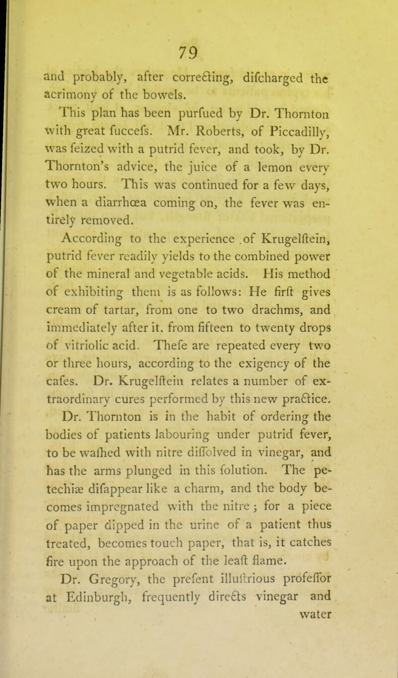 and probably, after correcting, difcharged the acrimony of the bowels. This plan has been purfued by Dr. Thornton with great fuccefs. Mr. Roberts, of Piccadilly, was feized with a putrid fever, and took, by Dr. Thornton's advice, the juice of a lemon every two hours. This was continued for a few days, when a diarrhoea coming on, the fever was en- tirely removed. According to the experience .of Krugelftein, putrid fever readily yields to the combined pov^er of the mineral and vegetable acids. His method of exhibiting them is as follows: He firft gives cream of tartar, from one to two drachms, and immediately after it. from fifteen to twenty drops of vitriolic acid. Thefe are repeated every two or three hours, according to the exigency of the cafes. Dr. Krugehlein relates a number of ex- traordinary cures performed by this new praftice. Dr. Thornton is in the habit of ordering the bodies of patients labouring under putrid fever, to be walhed with nitre diflfolved in vinegar, and has the arms plunged in this folution. The pe- techia? difappear like a charm, and the body be- comes impregnated with the nitre ; for a piece of paper dipped in the urine of a patient thus treated, becomes touch paper, that is, it catches fire upon the approach of the leaft flame. Dr. Gregory, the prefent illuiirious profefTor at Edinburgh, frequently dirc£ts vinegar and water