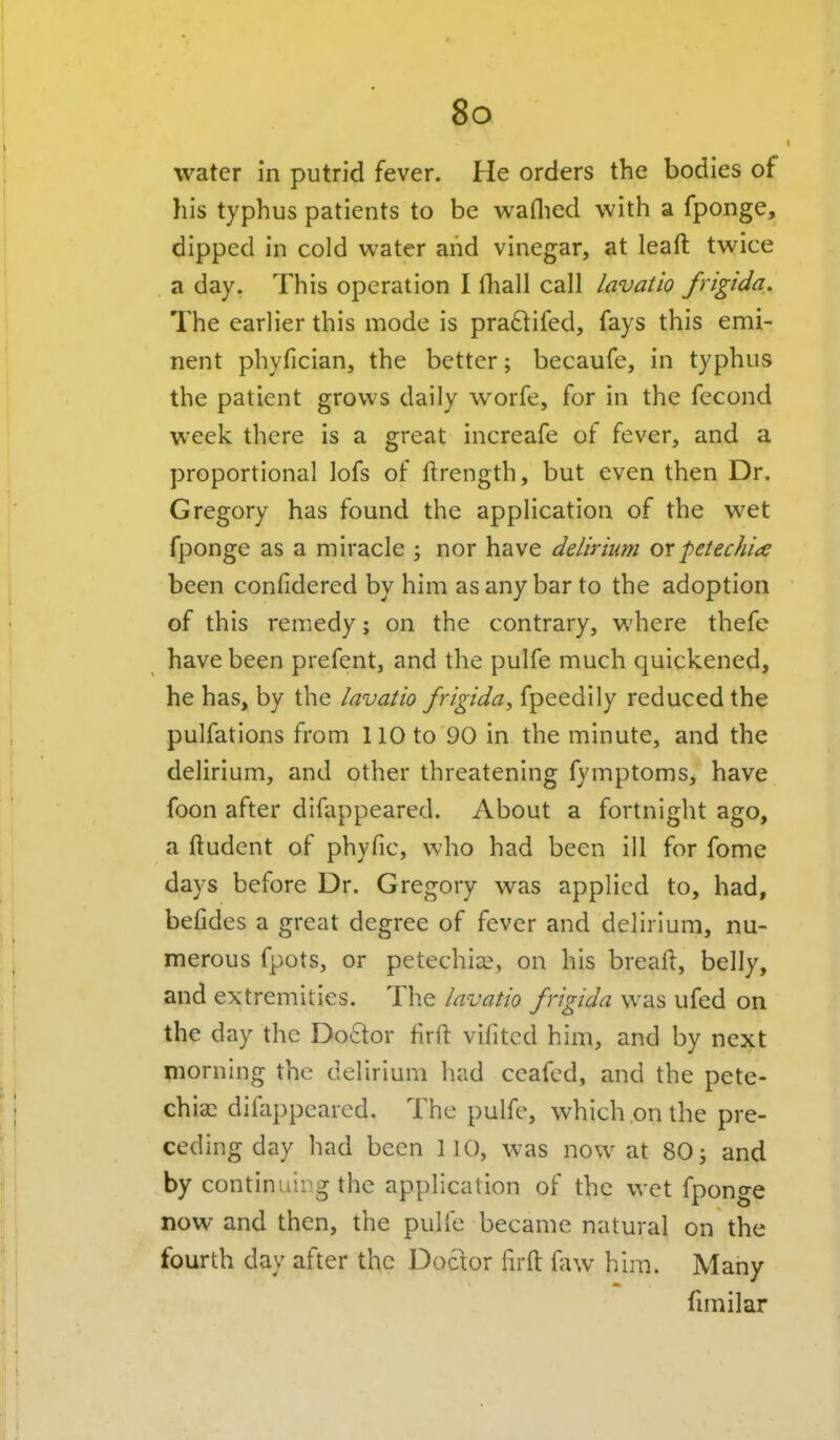 water in putrid fever. He orders the bodies of his typhus patients to be waflied with a fponge, dipped in cold water and vinegar, at leaft twice a day. This operation I fliall call lavatio frigida. The earlier this mode is pradifed, fays this emi- nent phyfician, the better; becaufe, in typhus the patient grows daily worfe, for in the fecond week there is a great increafe of fever, and a proportional lofs of ftrength, but even then Dr. Gregory has found the application of the wet fponge as a miracle ; nor have delirium ox -petechia been confidered by him as any bar to the adoption of this remedy; on the contrary, where thefe have been prefent, and the pulfe much quickened, he has, by the lavatio frigida^ fpeedily reduced the pulfations from 110 to 90 in the minute, and the delirium, and other threatening fymptoms, have foon after difappeared. About a fortnight ago, a ftudent of phyfic, who had been ill for fomc days before Dr. Gregory was applied to, had, befides a great degree of fever and delirium, nu- merous fpots, or petechia:, on his bread, belly, and extremities. The lavatio frigida was ufed on the day the Do£tor firft vifitcd him, and by next morning the delirium had ceafed, and the pete- chiai difappeared. The pulfe, which on the pre- ceding day had been 110, was now at 80; and by continuirg the application of the wet fponge now and then, the pulfe became natural on the fourth day after the Doctor firfl: faw him. Many fimilar