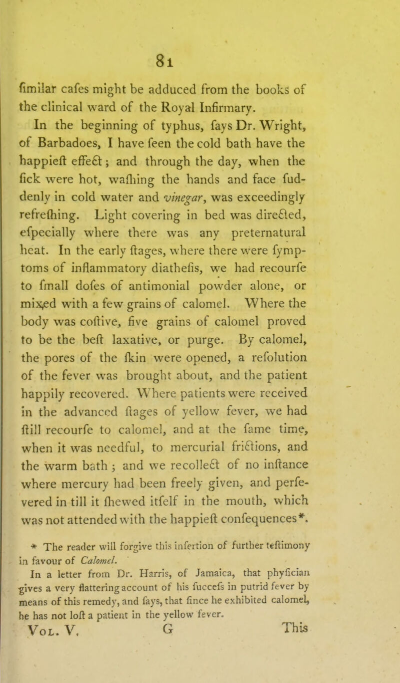 fimllar cafes might be adduced from the books of the clinical ward of the Royal Infirmary. In the beginning of typhus, fays Dr. Wright, of Barbadoes, I have feen the cold bath have the happieft effe£t; and through the day, when the fick were hot, wafliing the hands and face fud- denly in cold water and vinegar^ was exceedingly refreftiing. Light covering in bed was dire£led, efpecially where there was any preternatural heat. In the early ftages, where there were fymp- toms of inflammatory diathefis, we had recourfe to fmall dofes of antimonial powder alone, or mix,ed with a few grains of calomel. Where the body was collive, five grains of calomel proved to be the befl: laxative, or purge. By calomel, the pores of the fkin were opened, a refolution of the fever was brought about, and the patient happily recovered. Where patients were received in the advanced ftages of yellow fever, we had ftill recourfe to calomel, and at the fame time, when it was needful, to mercurial fri61ions, and the warm bath ; and we recolleft of no inftance where mercury had been freely given, and perfe- vered in till it fliewed itfelf in the mouth, which was not attended with the happieft confequences*. * The reader will forgive this infertion of further teftimony i.i favour of Calomel. In a letter from Dr. Harris, of Jamaica, that phyficiaa ■gives a very flattering account of his fuccefs in putrid fever by means of this remedy, and fays, that fmce he exhibited calomel, he has not loft a patient In the yellow fever. Vol. V, G This