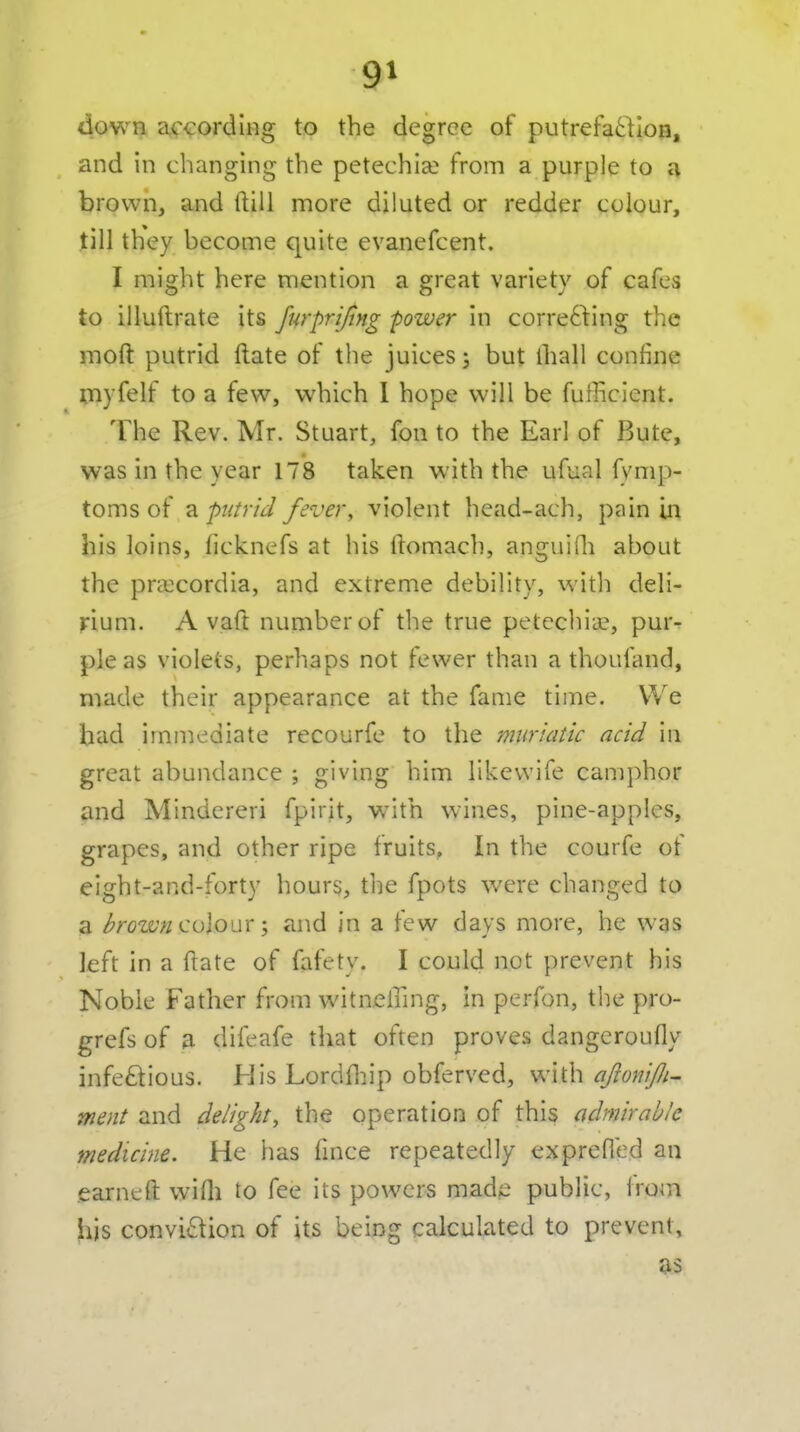 down according to the degree of putrefa61IoH, and in changing the petechia? from a purple to a brown, and ftiil more diluted or redder colour, till they become quite evanefcent. I might here mention a great variety of cafes to illuftrate its furprtjing -power in correcting the moft putrid ftate of the juices; but (ball confine myfelf to a few, which 1 hope will be fufficient. The Rev. Mr. Stuart, fon to the Earl of Bute, was in the year 178 taken with the ufual fvmp- toms of a putrid fever, violent head-ach, pain in his loins, licknefs at his ftomach, anguiOi about the pra:cordia, and extreme debility, witli deli- rium. A vaft number of the true petechia?, pur- pleas violets, perhaps not fewer than a thoufand, made their appearance at the fame time. We had immediate recourfe to the muriatic acid in great abundance ; giving him likevvife camphor and Mindereri fpirit, with wines, pine-apples, grapes, and other ripe fruits, In the courfe of eight-and-forty hours, tiie fpots were changed to a brown ^<Sio\sxand in a few days more, he was left in a ftate of fafety. I could not prevent his Noble Father from witneiTmg, in perfon, the pro- grefs of a difeafe that often proves dangeroufly infectious. His Lordfliip obferved, with aJioniJJi- ment and delight, the operation of this admirable medicine. He has fmce repeatedly exprefied an earneft wifli to fee its powers mad;e public, from his conviction of its being calculated to prevent, as