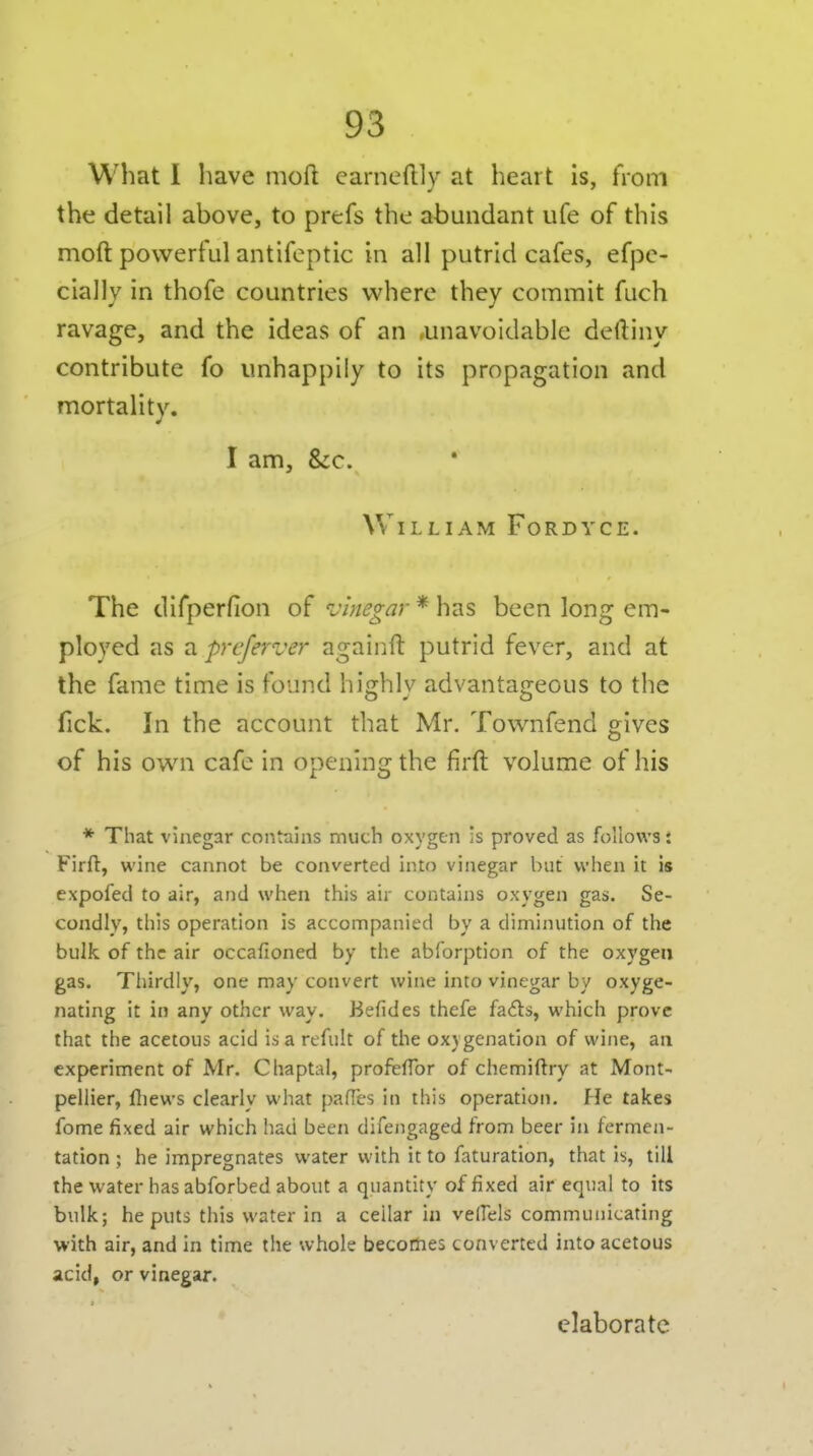 What I have moft earneftly at heart is, from the detail above, to prefs the abundant ufe of this moft powerful antifeptic in all putrid cafes, efpe- cially in thofe countries where they commit fuch ravage, and the ideas of an unavoidable deftiny contribute fo unhappily to its propagation and mortality. I am, &c. William Fordyce. The difperfion of ^vWo-^r * has been long em- ployed as a preferver againft putrid fever, and at the fame time is found hi:hlv advantajreous to the fick. In the account that Mr. Townfend gives of his own cafe in opening the firft volume of his * That vinegar contains much oxygen is proved as follows i Firft, wine cannot be converted into vinegar but when it is expofed to air, and when this air contains oxygen gas. Se- condly, this operation is accompanied by a diminution of the bulk of the air occafioned by the abforption of the oxygen gas. Tliirdly, one may convert wine into vinegar by oxyge- nating it in any other way. Befides thefe fails, which prove that the acetous acid is a refult of the oxygenation of wine, an experiment of Mr. Chaptal, profelTor of chemiftry at Mont- pellier, ftiews clearly what pafles in this operation. He takes fome fixed air which liad been difengaged from beer in fermen- tation ; he impregnates water with it to faturation, that is, till the water has abforbed about a quantity of fixed air equal to its bulk; he puts this water in a cellar in velfels communicating with air, and in time the whole becomes converted into acetous acid, or vinegar. elaborate