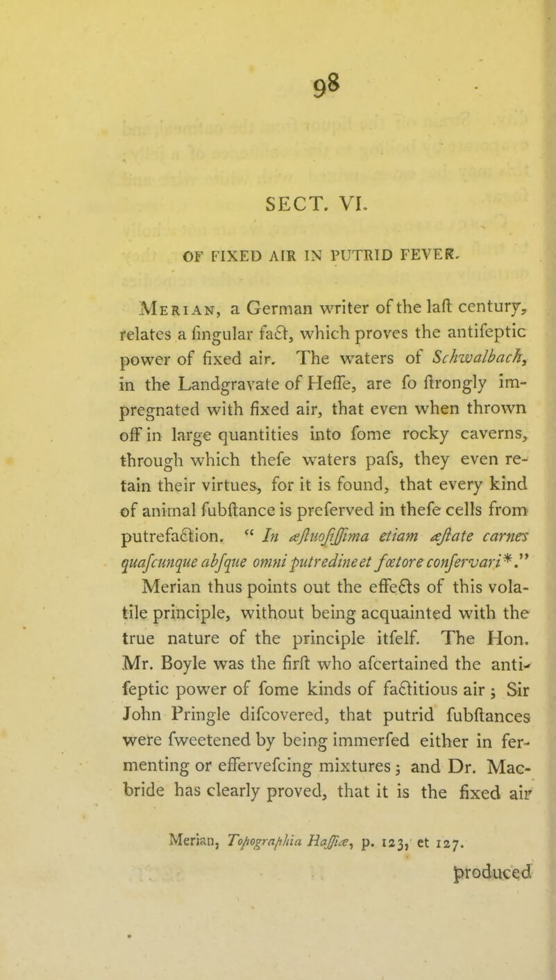 SECT. VL OF FIXED AIR IN PUTRID FEVER, Merian, a German writer of the laft century, relates a fingular fa6i:, which proves the antifeptic power of fixed air. The waters of Schwalbachy in the Landgravate of Heffe, are fo ftrongly im- pregnated with fixed air, that even when thrown off in large quantities into fome rocky caverns, through which thefe waters pafs, they even re- tain their virtues, for it is found, that every kind of animal fubftance is preferved in thefe cells from putrefa61;ion.  In ajliiofijfima etiam afiate carries quafcunque abfqiie omnipiitredhieet foetoreconfervari^ Merian thus points out the effects of this vola- tile principle, without being acquainted with the true nature of the principle itfelf. The Hon. Mr. Boyle was the firft who afcertained the anti- feptic power of fome kinds of fa8:itious air 5 Sir John Pringle difcovered, that putrid fubftances were fweetened by being immerfed either in fer- menting or effervefcing mixtures 5 and Dr. Mac- bride has clearly proved, that it is the fixed air Merian, Topografihia Hajfia^ p. 123, et 127. produced