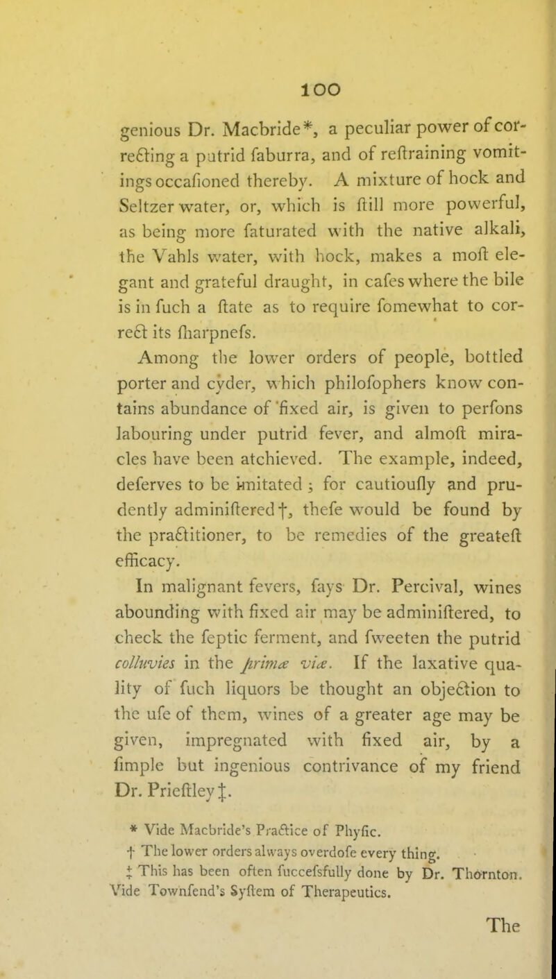 genious Dr. Macbride*, a peculiar power of cor- reftlng a putrid faburra, and of retraining vomit- ings occafioned thereby. A mixture of hock and Seltzer water, or, which is ftill more powerful, as being: more faturated with the native alkali, the Vahls v/ater, with hock, makes a moft ele- gant and grateful draught, in cafes where the bile is in fuch a ftate as to require fomewhat to cor- real its fliarpnefs. Among the lower orders of people, bottled porter and cyder, which philofophers know con- tains abundance of 'fixed air, is given to perfons labouring under putrid fever, and almoft mira- cles have been atchieved. The example, indeed, deferves to be knitated ; for cautioufly and pru- dently adminiftered*}, thefe would be found by the praftitioner, to be remedies of the greateft efficacy. In malignant fevers, fays Dr. Percival, wines abounding with fixed air may be adminiftered, to check the feptic ferment, and fvveeten the putrid colluvies in the prima vice. If the laxative qua- lity of fuch liquors be thought an objeftion to the ufe of them, wines of a greater age may be given, impregnated with fixed air, by a fimple but ingenious contrivance of my friend Dr.PrieftleyJ:. * Vide Macbride's Praaice of Phyfic. t The lower orders always overdofe every thing. X This has been often fuccefsfuUy done by Dr. Thornton. Vide Townfend's Syflem of Therapeutics. The