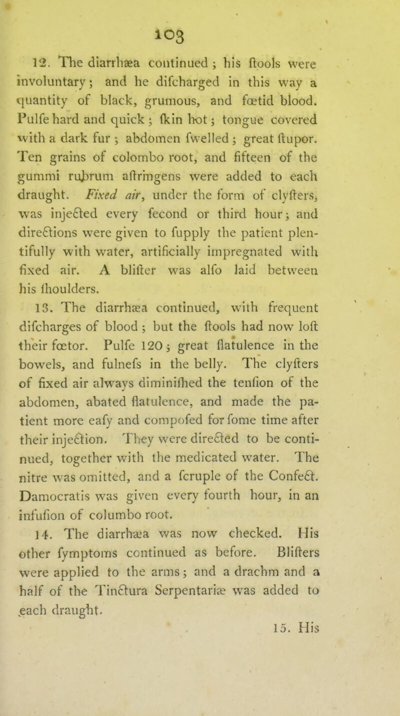 IIB. The diarrhaea continued ; his ftools were involuntary; and he difcharged in this way a quantity of black, grumous, and foetid blood. Pulfehard and quick ; (kin hot; tongue covered with a dark fur ; abdomen fwelled ; great ftupor. Ten grains of Colombo root, and fifteen of the gummi ruj3rum aftringens were added to each draught. Fixed air, under the form of clyfters, was injedled every fecond or third hour; and dire6\ions were given to fupply the patient plen- tifully with water, artificially impregnated with fixed air. A bliiler was alfo laid between his Ihoulders. 13. The diarrhaea continued, with frequent difcharges of blood ; but the ftools had now loft their fcetor. Pulfe 120; great flatulence in the bowels, and fulnefs in the belly. The clyfters of fixed air alw^ays diminilhed the tenfion of the abdomen, abated flatulence, and made the pa- tient more eafy and compofed forfome time after their injection. They were directed to be conti- nued, together with the medicated water. The nitre was omitted, and a fcruple of the Confeft. Damocratis was given every fourth hour, in an infufion of col umbo root. 14. The diarrhaja was now checked. His other fymptoms continued as before. Blifters were applied to the arms; and a drachm and a half of the Tin6fura Serpentariie was added to ,each draught. 15. His