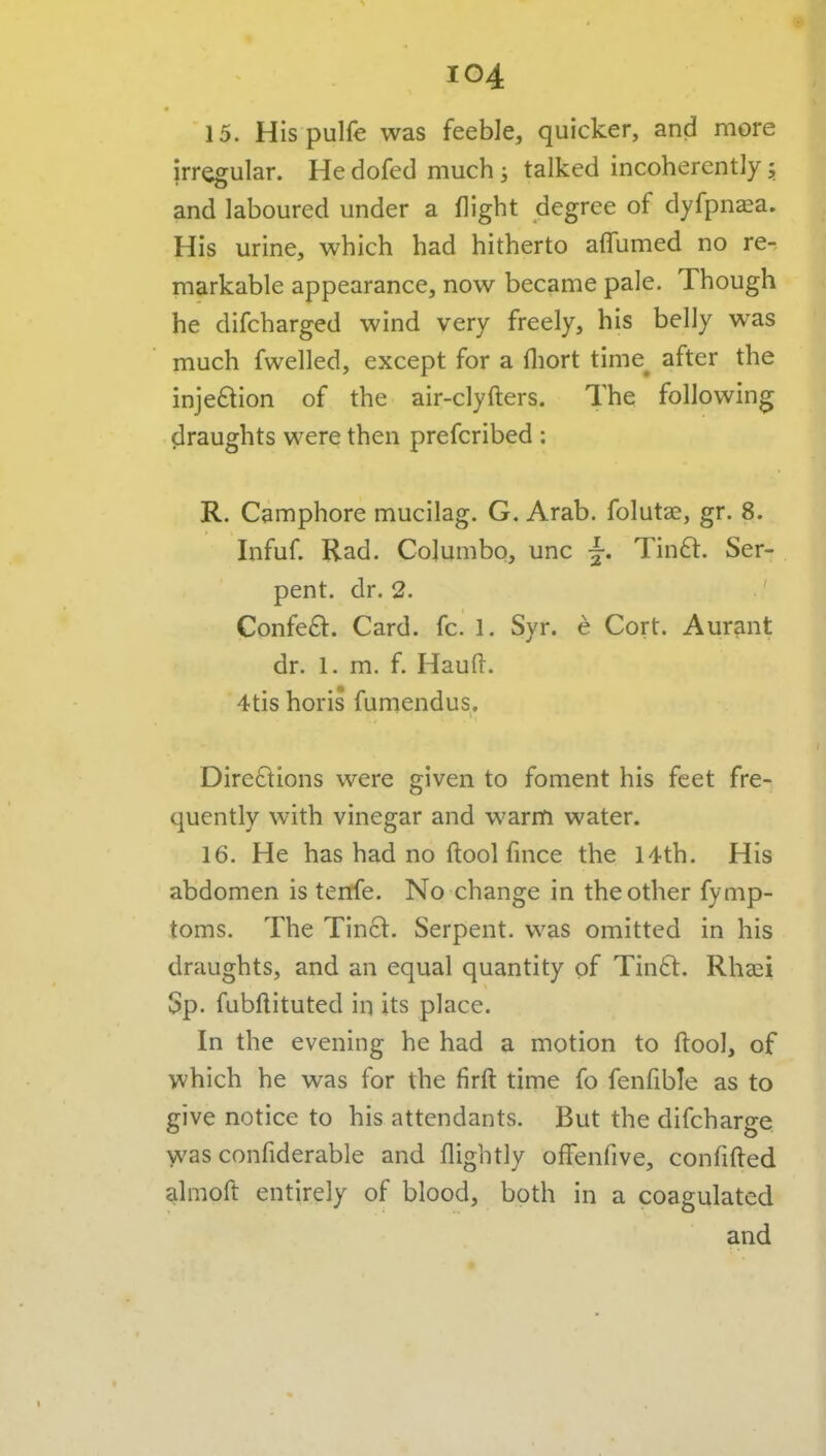 15. Hispulfe was feeble, quicker, and more irregular. He dofed much s talked incoherently $ and laboured under a flight degree of dyfpnsa. His urine, which had hitherto affumed no re- markable appearance, now became pale. Though he difcharged wind very freely, his belly was much fwelled, except for a fliort time^ after the injeftion of the air-clyfters. The following draughts were then prefcribed : R. Camphore mucllag. G. Arab, folutae, gr. 8. Infuf. Rad. Columbo, unc Tinft. Ser- pent, dr. 2. ' Confe£l:. Card. fc. 1. Syr. e Cort. Aurant dr. 1. m. f. Hauft. 4tis horis fumendus. Directions were given to foment his feet fre- quently with vinegar and warm water. 16. He has had no ftool fince the 14th. His abdomen is tenfe. No change in the other fymp- toms. The Tinct. Serpent, was omitted in his draughts, and an equal quantity of Tin6t. Rhsei Sp. fubftituted in its place. In the evening he had a motion to ftool, of which he was for the firft time fo fenfible as to give notice to his attendants. But the difcharge was confiderable and flightly ofFenfive, confifted almoft entirely of blood, both in a coagulated and