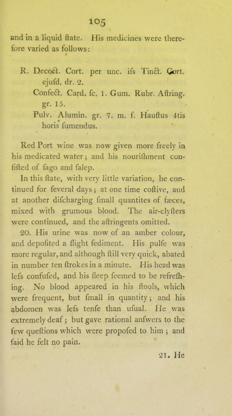 and in a liquid ftate. His medicines were there- fpre varied as follows: R. Decoft. Cort. per unc. ifs Tin6t. Gort. ejufd. dr. 2. Confeft. Card. fc. 1. Gum. Rubr. Aftring. gr. 15. Pulv. Alumin. gr. 7. m. f. Hauftus 4tis horis fumendus. Red Port wine was now given more freely in his medicated water ^ and his nourirtiment con- iifted of fago and falep. In this ftate, with very little variation, he con- tinued for feveral days; at one time coftive, and at another difcharging fmall quantites of faeces, mixed with grumous blood. The air-clyfters were continued, and the aftringents omitted. 20. His urine was now of an amber colour, and depofited a flight fediment. His pulfe was more regular, and although ftill very quick, abated in number ten ftrokes in a minute. His head was lefs confufed, and his fleep feemed to be refrefli- ing. No blood appeared in his ftools, which were frequent, but fmall in quantity j and his abdomen was lefs tenfe than ufual. He was extremely deaf 5 but gave rational anfvvcrs to the few queftions which were propofed to him 5 and faid he felt no pain. 21, He