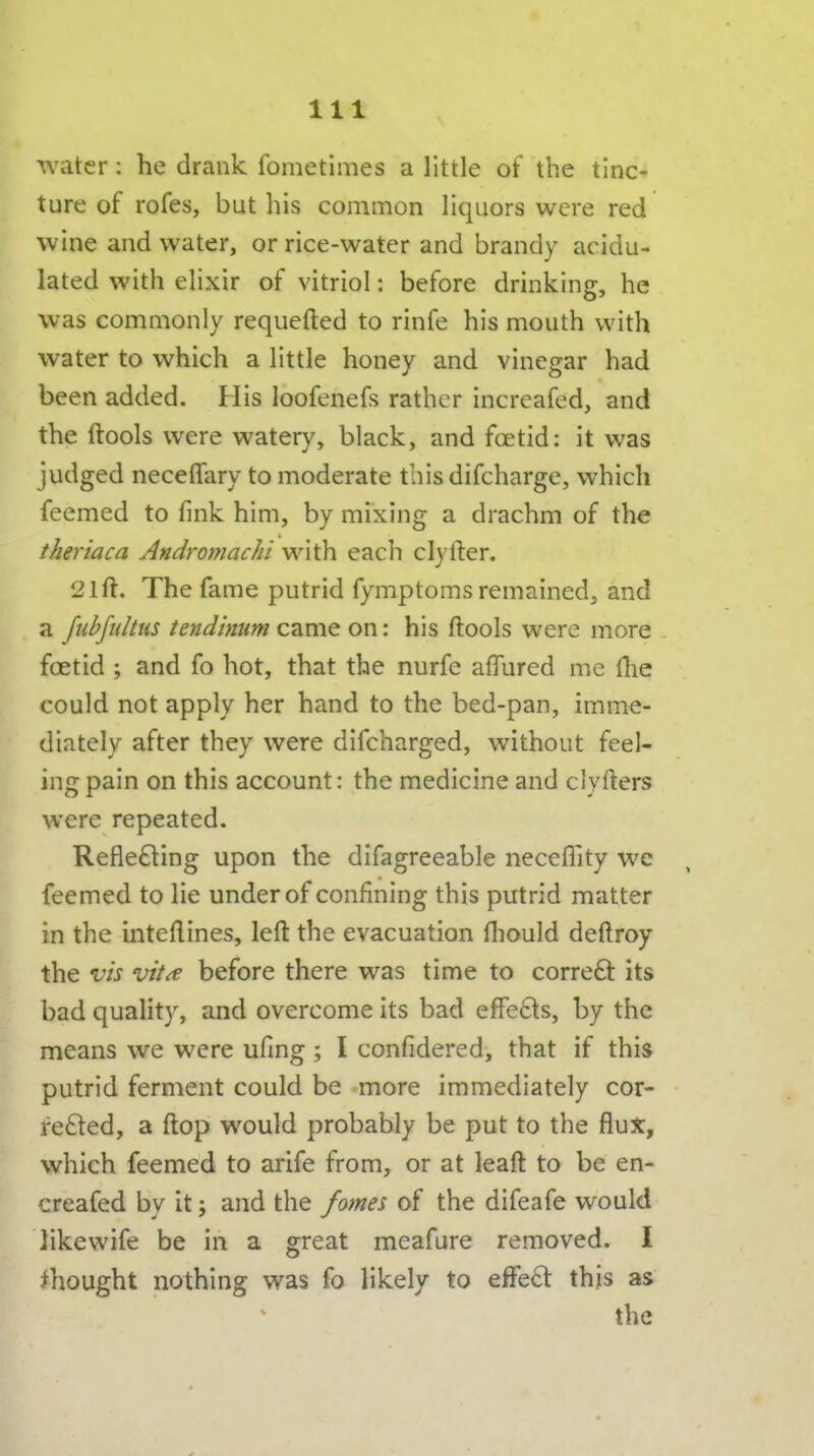 water: he drank fometimes a little of the tinc- ture of rofes, but his common liquors were red wine and water, or rice-water and brandy acidu- lated with elixir of vitriol: before drinking, he was commonly requefted to rinfe his mouth with water to which a little honey and vinegar had been added. His loofenefs rather increafed, and the ftools w^ere watery, black, and foetid: it was judged neceffary to moderate this difcharge, which feemed to fink him, by mixing a drachm of the theriaca Andromachi with each clyfter. 21ft:. The fame putrid fymptoms remained, and a fubfulttis tendimm came on: his ftools were more foetid ; and fo hot, that the nurfe aflured me {he could not apply her hand to the bed-pan, imme- diately after they were difcharged, without feel- ing pain on this account: the medicine and clyfters were repeated. Refle£ling upon the difagreeable neceflity we feemed to lie under of confining this putrid matter in the inteftines, left the evacuation fliould deftroy the vh vit^ before there was time to corre61: its bad quality, and overcome its bad efFe£ls, by the means we were ufing ; I confidered, that if this putrid ferment could be more immediately cor- fe£led, a ftop would probably be put to the flux, which feemed to arife from, or at leaft to be en- creafed by it; and the fome^ of the difeafe would likewife be in a great meafure removed. I thought nothing was fo likely to efFe6t this as the