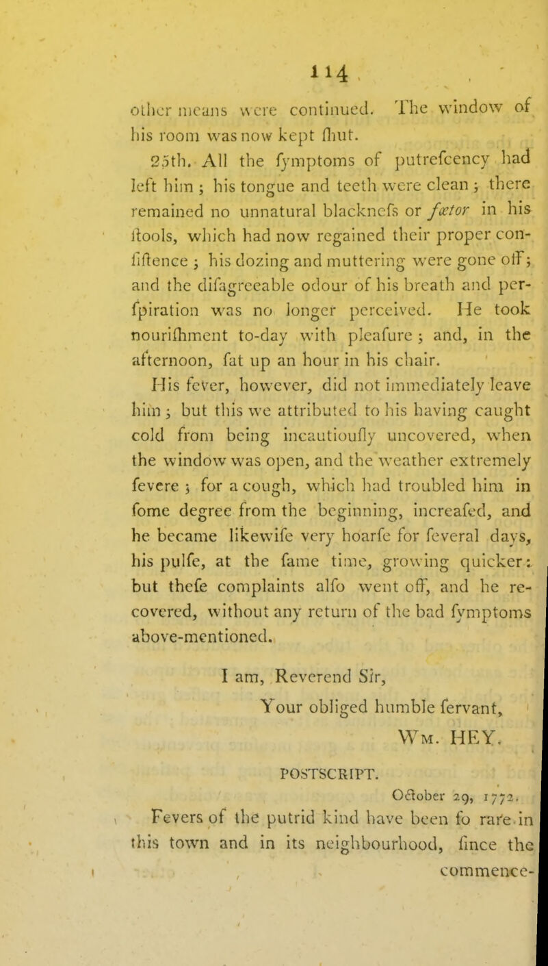 oilier iiioiiiis vNCie continued. The window of Ills room was now kept fluit. 25th. All the fymptoms of })utrefcency had left him ; his tongue and teeth were clean ; there remained no unnatural blackncfs or fxtor in his liools, which had now regained their proper con- iiilence i his dozing and muttering were gone olf; and the difagreeable odour of his breath and pcr- fpiration was no longer perceived. He took noiirifhment to-day with pleafure j and, in the afternoon, fat up an hour in his cliair. His feVer, however, did not immediately leave him ; but this we attributed to his having caught cold from being incautioufly uncovered, wdien the window was open, and the weather extremely fevcre ; for a cough, which had troubled him in fome degree from the beginning, increafed, and he became likewife very hoarfe for feveral days, his pulfe, at the fame time, growing quicker: but thcfe complaints alfo went off, and he re- covered, without any return of the bad fymptoms above-mentioned. I am, Reverend Sir, Your obliged humble fervant, vvm. hey. POSTSCRIPT. Oilober 29, 1772. Fevers of the putrid kind have been fo rare.in this town and in its neighbourhood, fmce the commence-