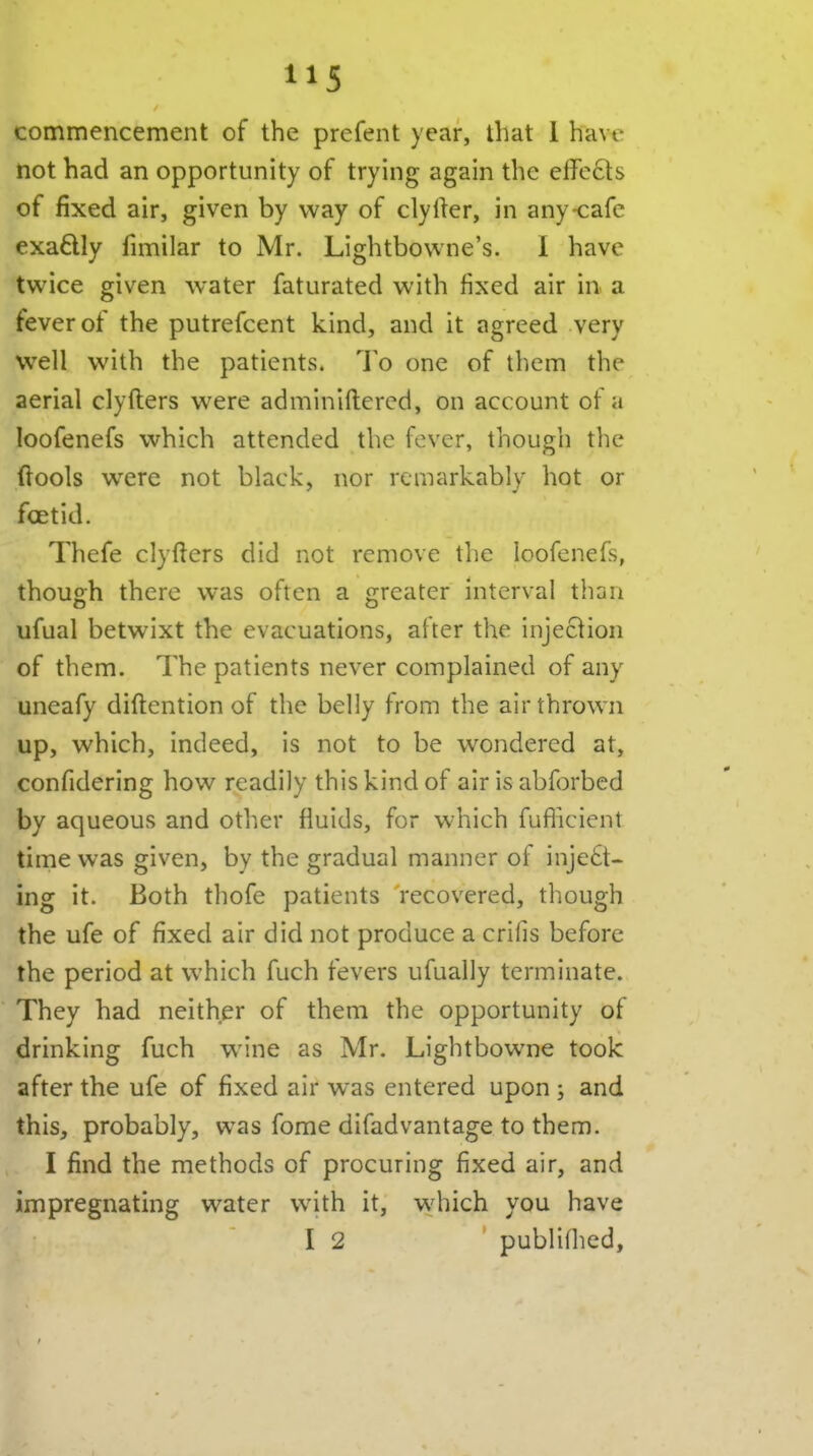 commencement of the prefent year, that 1 have not had an opportunity of trying again the effects of fixed air, given by way of clylier, in any-cafe exaftly fimilar to Mr. Lightbovvne's. I have twice given water faturated with fixed air in a fever of the putrefcent kind, and it agreed very w^ell with the patients. To one of them the aerial clyfters were adminiftered, on account of a loofenefs which attended the fever, though the ftools were not black, nor remarkably hot or foetid. Thefe clyfters did not remove the loofenefs, though there was often a greater interval than ufual betwixt the evacuations, after the injection of them. The patients never complained of any uneafy diftention of the belly from the air thrown up, which, indeed, is not to be wondered at, confidering how readily this kind of air is abforbed by aqueous and other fluids, for which fufiicient time was given, by the gradual manner of inje6t- ing it. Both thofe patients recovered, though the ufe of fixed air did not produce a crifis before the period at which fuch fevers ufually terminate. They had neither of them the opportunity of drinking fuch wine as Mr. Lightbowne took after the ufe of fixed air was entered upon ; and this, probably, was fome difadvantage to them. I find the methods of procuring fixed air, and impregnating water with it, which you have I 2 publilhed.