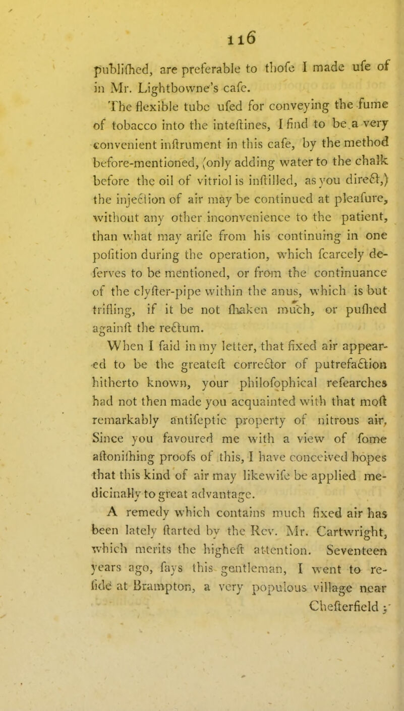 J)u'bllfhed, are preferable to tliofc I made ufe of in Mr. Lightbowne's cafe. The flexible tube ufed for conveying the fume of tobacco into the inteftines, I find to be.a very convenient inftrument in this cafe, by the method before-mentioned, (only adding water to the chalk before the oil of vitriol is inflilled, as you direft,) the injection of air maybe continued at pleafure, witliout any other inconvenience to the patient, than what may arife from his continuing in one pofition during the operation, which fcarcely de- ferves to be mentioned, or from the continuance of the clyfter-pipe within the anus, which is but trifling, if it be not fliaken much, or puflied againfl the rectum. When I faid in my letter, that fixed air appear- ed to be the greateft corrector of putrefaftion hitherto known, your philofophical refearchea hiid not then made you acquainted wnth that moft remarkably antifeptic property of nitrous air. Since you favoured me with a view of fome aftonilhing proofs of this, I have conceived hopes that this kind of air may likewife be applied me- dicInaHy to c^reat advantarrc. A remedy which contains much fixed air has been latelv ftarted bv the Rev. iSIr. Cartwrig-ht, which merits the higheft attention. Seventeeri years ago, fays this gentleman, I went to re- lidcj at Brampton, a very populous village near Chefterfield y