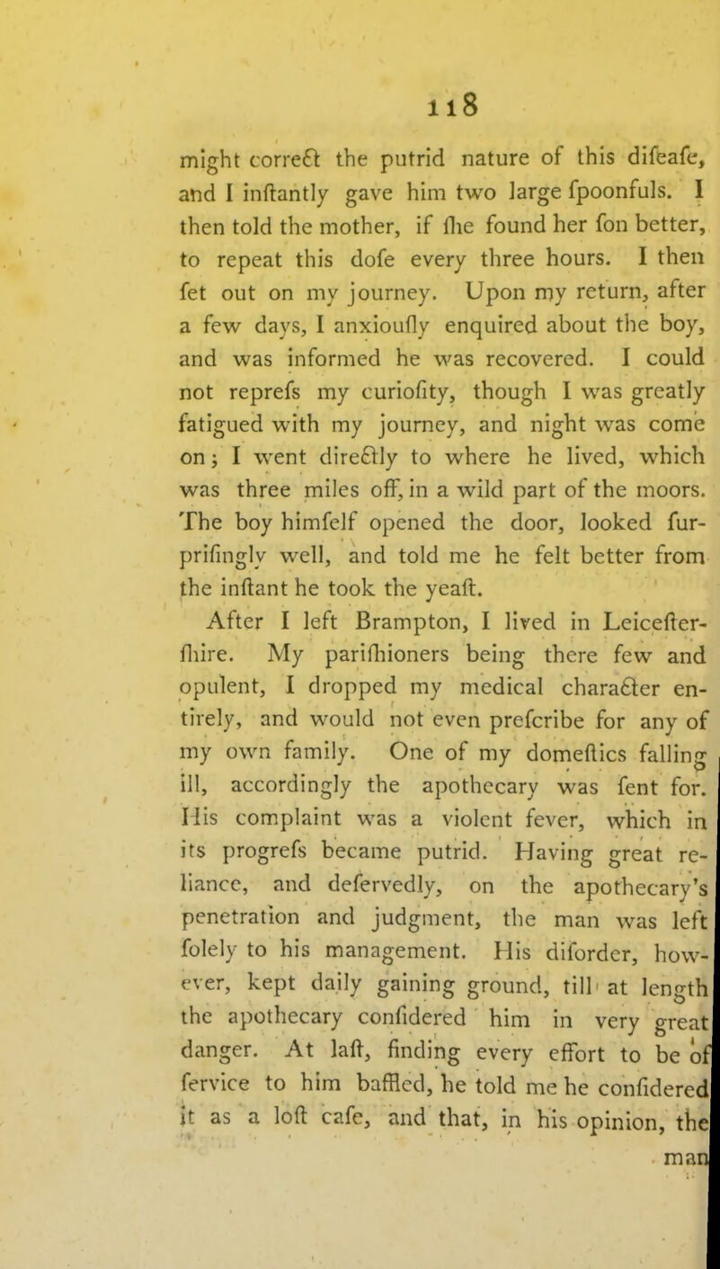 might correft the putrid nature of this difeafe, and I inftantly gave him two large fpoonfuls. I then told the mother, if flie found her fon better, to repeat this dofe every three hours. I then fet out on my journey. Upon my return, after a few days, I anxioufly enquired about the boy, and was informed he was recovered. I could not reprefs my curiofity, though I was greatly fatigued with my journey, and night was come on; I went direftly to where he lived, which was three miles off, in a wild part of the moors. The boy himfelf opened the door, looked fur- prifingly well, and told me he felt better from the inftant he took the yeaft. After I left Brampton, I lived in Leicefter- fliire. My parifliioners being there few and opulent, I dropped my medical character en- tirely, and would not even prefcribe for any of my own family. One of my domeflics falling ill, accordingly the apothecary was fent for. H is com.plaint was a violent fever, which in its progrefs became putrid. Having great re- liance, and defervedly, on the apothecary's penetration and judgment, the man was left folely to his management. His diforder, how- ever, kept daily gaining ground, till' at length the apothecary confidered him in very great danger. At lall, finding every effort to be ot fervice to him bafHed, he told me he confidered it as a loft cafe, and that, in his opinion, the man