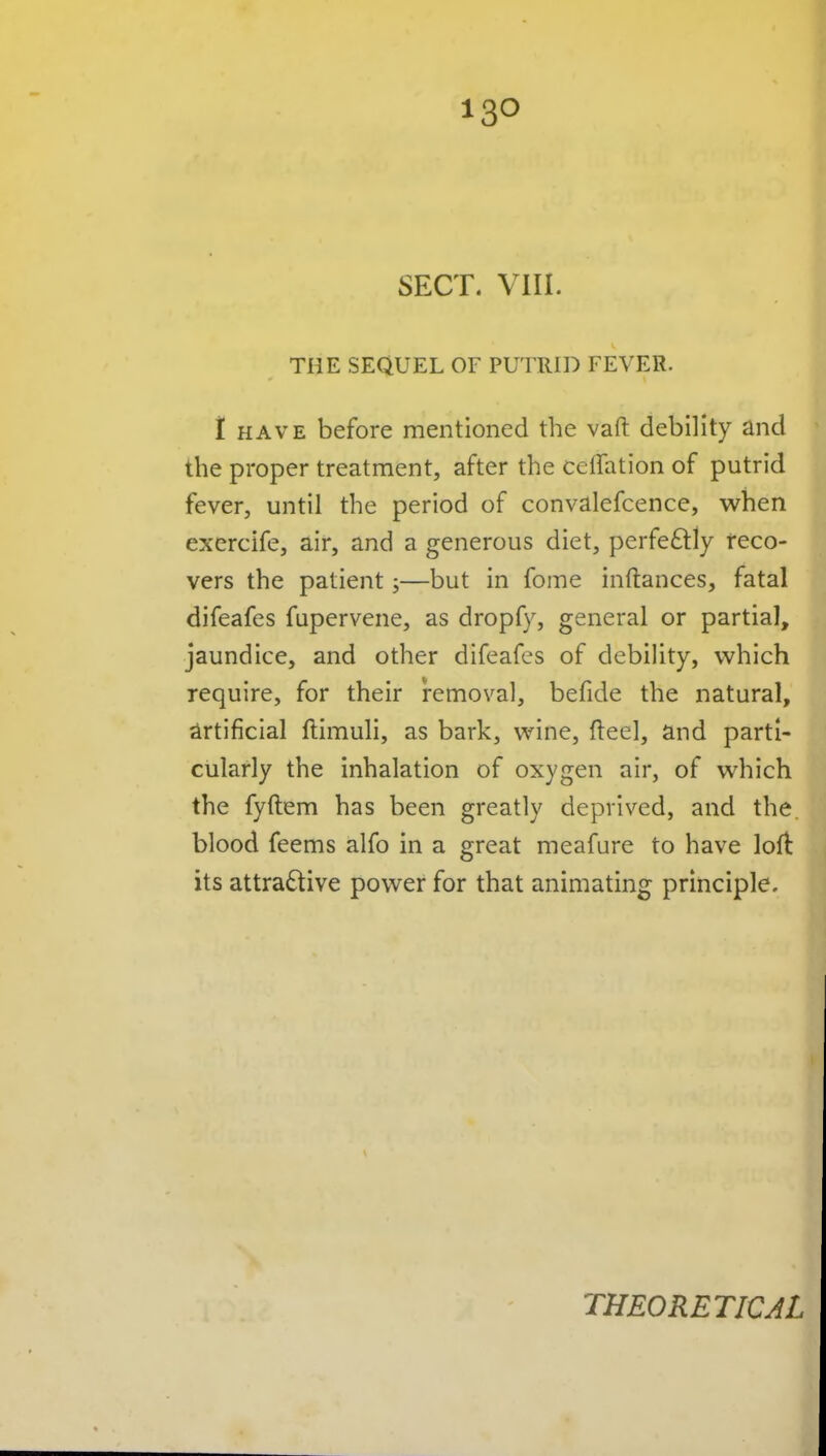 SECT. vni. THE SEQUEL OF PUTRID FEVER. 1 HAVE before mentioned the vaft debility and the proper treatment, after the ceffation of putrid fever, until the period of convalefcence, when exercife, air, and a generous diet, perfe£lly reco- vers the patient;—but in fome inftances, fatal difeafes fupervene, as dropfy, general or partial, jaundice, and other difeafes of debility, which require, for their removal, befide the natural, artificial ftimuli, as bark, wine, fteel, and parti- cularly the inhalation of oxygen air, of which the fyftem has been greatly deprived, and the. blood feems alfo in a great meafure to have loflt its attractive power for that animating principle. THEORETICAL