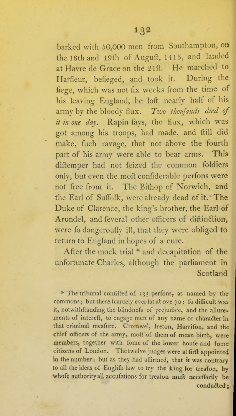 barked with 50,000 men from Southampton, ori the 18th and 19th of Auguft, 1415, and landed at Havre de Grace on the 21 ft. He marched to Harfleur, befieged, and took it. During the fiege, which was not fix weeks from the time of his leaving England, he loft nearly half of his army by the bloody flux. Two thoiijands died of it in one day. Rapin fays, the flux, which was got among his troops, had made, and ftill did make, fuch ravage, that not above the fourth part of his army were able to bear arms. Thfs diftemper had not feized the common foldiers only, but even the moft confiderable perfons were not free from it. The Bifliop of Norwich, and the Earl of Suffolk, were already dead of it. The Duke of Clarence, the king's brother, the Earl of Arundel, and feveral other oflicers of diftinftion, were fo dangeroufly ill, that they were obliged to return to England in hopes of a cure. After the mock trial * and decapitation of the unfortunate Charles, although the parliament in Scotland * The tribunal coufifled of 133 perfonSy as named by the commons; but there fcarcely ever fat at ove 70 : fo difficult was it, notwithftanding the blindnefs of prejudice, and the allure- ments of intereft, to engage men of any name or character in that criminal meafure. Cromwel, Ireton, Harrifon, and the chief officers of the army, moft of them of mean birth, were members, together with feme of the lower houfe and feme citizens of London. The twelve judges were at firft appointed in the number: but as they had affirmed, that it was contrary to all the ideas of Englifli law to try the king for treafon, by whofe authority all accufations for treafon muft neceirarily be , condu£le<J j