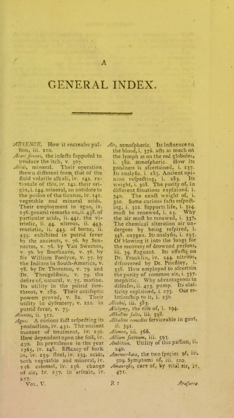 GENERAL INDEX. u^jiSENCE. How it cncreafes paf- fion, iii. aio. j^cari firones, the infc<5ls fiippofed to produce the itch, v. 307. Jieids, mineral. Their operation fhewu different from_ that of the fluid volatile alkali, iv. 142. ra- tionale of this, iv. 142. their ori- gin, i. 244. mineral, an antidote to the poifon of the ticunas, iv. 141. vegetahle and mineral acids. Their employment in ague, iv. 256. general remarks on,ii. 438. of particular acids, ii.441. the vi- triolic, ii. 44. nitrous, ii. 443. muriatic, ii. 445. of borax, ii. 455. exhibited in putrid fever by the ancients, v. 76. by Sen- neitus, V. 76. by Van Sweeton, V. 76. by Boerhaave, v. 76. by Sir William Fordyce, v. 77. by the Indians in South-America, V. 78. by Dr. Thornton, v. 79. and Dr. Thrugelftein, v. 79. the defire of, natural, v. 75. marine. Its utility in the putrid fore- throat, V. 289. Their antifeptic powers proved, v. 82. Their utility in dyfentery, v. 222. in putrid fever, v. 75. yJconite, ii. 512. Ague. A curious faft refpefting its production, iv. 431, The ancient manner of treatment, iv. 250. How dependent upon the foil, iv. 430. Its prevalence in the year 1765, iv, 24S. Eflicacy of bark, in, IV. 259. fteel, iv. 254. acids, both vegetable and mineral, iv, 2 :;6. calomel, iv. 256. change of air, U. 257. in'arlenic, iv. 3-7- Vol. V. ^/V, atraofpheric. Its influence on the blood, i. 376. afts as much ort the lymph as on the red globules, i. 380. atmofpheric. How its goodness is afcertained, i. 237. Its analyfis. i. 285. Ancient opi- nion refpedling, i. 2S3. Its weight, i. 308. The purity of, in difi'erent fituations explained, i. 340. The exadl weight of, i. 320. Some curious fafts refpeft- ing, i. 322. fupports life, i. 324. muft be renewed, i. 25. Why the air muft be renewed, i. 337* The chemical alteration air un- dergoes by being refpired, i. 348. oxygen. Its analyfis, i. 295. Of blowing it into the lungs for the recovery of drowned perfons, iii. 39. ftagnant. Its effefts^, on Dr. Franklin, iv, 244. nitrotis, difcovered by Dr. Prieftley, i- 338. llow employed to afcertain the purity of common air, i. 337- mephitic. Why advantageous in difeafes, ii. 473. pump. Its elaf- ticity explained, i. 273. Our re- lationfhip to it, i, 250. y^/co/iol, iii. 583, Alchymy, the rife of, 1. I94' Alkaline fults, iii. 598. Alkaline rancMes ferviceable in gout, ii. 591. Alumcn, ill. 566. Allium fativum, iii. 593- Ambition. Utility of this pafTion, ii. 240. Amenorrhcea, the two fpCfies of, li* 509. Symptoms of, iii. 510. Amaurofisy care of, by vital air, \\\ 471. R r Arafar'-a.