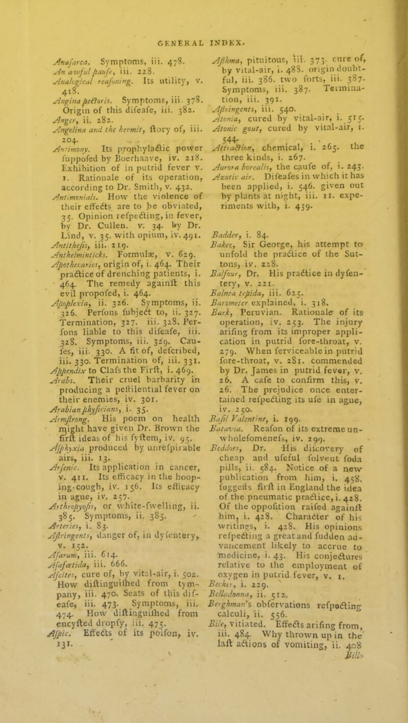 jlnnfarea. Symptoms, iii. 478. An awful[iMije, iii. 228. Anakgkul reaf-jiiing. Its utility, v. 418. yhi^hiaJie&orii. Symptoms, iii 378. Origin of this difeafe, iii. 582. A'igci, ii. 282. Angelina and the hfrmit, ftory of, iii. 204. . . A'lnrnony. Its prophylaflic power fuppofed by Boerhaave, iv. 218. Exhibition of in putrid fever v. I. Rationale of its oj)eration, according to Dr. Smitli, v. 432. Anttmoriiali. How the violence of their efiedts are to be obviated, 35. Opinion refptdling, in fever, by Dr. CuUen. v. 34. l*y Dr. Lind, V. 35. with opium, iv. 491. Ant it hefts, iii. 219. Anthelmintich. Formulae, v. 629. Apothecaries, origin of, i. 464. Their pradliceof drenching patients, i. 464. The remedy againft this evil propofed, i. 464. Apoplexia, ii. 326. Symptoms, ii. 326. Perfons fubjeift to, ii. 327. Termination, 327. iii. 328. Per- fons liable to this difeafe, iii. 328. Symptoms, iii. 329. Cau- les, iii. 330. A fit of, defcribed, iii. 330. Termination of, iii. 331. Appendix to Clafs the Firft, i. 469. Arabs. Their cruel barbarity in producing a pellilential fever on their enemies, iv. 301. Arabianphyficintis, i. 35. Armjlrong. His poem on health rr^ight have given Dr. Brown the firft ideab of his fyftem, iv. 95. yjjphyxia produced by uurefpiiable airs, iii. 13. Arfenic. Its application in cancer, V. 411. Its efficacy in the hoop- ing-cough, iv. 156. Its eflicacy in ague, iv. 257. Aithropyojis, or white-fwelling, ii. 385. Symptoms, ii. 3S5. Arteries, i. 83. Afiringents, danger of, in dyientery, V. 152. A [arum, iii. 614. Afafcetida, iii. 666. AJcites, cure of, hj vital-air, i. 502. How diftinguilhed from tym- pany, iii. 470. Scats of this dif- eafe, iii. 473- Symptoms, iii. 474. How diftinguifhed from encyfted dropfy, iii. 475. /^Jpic. Effects of its poifon, iv. 131. Afhma, pituitous, lii. 373- cure of, by vital-air, 1. 488. origin doubt- ful, iii. 386. two forts, iii. 387. Symptoms, lii. 387. Termina- tion, iii. 391. Ajtringents, iii. 540. Atcnia, cured by vital-air, i- 515- Atonic gout, cured by vital-air, i. AttraBion, chemical, 1. 265. the three kinds, i. 267. Aurora borcalis, the caufe of, i. 243. Azotic air. Difeafes in which it has been applied, i. 546. given out by plants at night, iii. 11. expe- riments with, i. 439. Badder, i. 84. Baker., Sir George, his attempt to unfold the practice of the Sut- tons, iv. 228. Balfour, Dr. His pradtice in dyfen- tery, v. 221. Balnea tepida, iii. 625. ^<j;5?w/fr explained, i. 318. Bark, Peruvian. Rationale of its oj)eration, iv. 253. The injury arifing from its improper appli- cation in putrid fore-throat, v. 279. When ferviceable in putrid fore-throat, v. 281. commended by Dr. James in putrid fev«r, v. 26. A cafe to confirm this, v. 26. The prejudice once enter- tained relped'ting its ufe in ague, iv. 250. Bafil Valentine, i. 199. Batavia. Reafoii of its extreme un- wholefomenefs, iv, 299. BcdJ'jes, Dr. His difcovery of cheap and ufcful folveut foda pills, ii. 584. Notice of a new publication from him, i. 458. fuggells firft in England the idea of the pneumatic pradice, i, 428. Of the oppofition raifed againll him, i. 428. Charadter of his writings, i. 428. His opinions refpedting a great and fudden au- vaiicement likely to accrue ta 'medicine, i. 43. His conjedlures relative to the employment of oxygen in putrid fever, v. 1. Beckti, i. 229. Bcllr.danna, ii. 512. Be'ghman's obfervations refpedling calculi, ii. 556. Bi/e, vitiated. Effefts arifing from, iii. 484. Why thrown up in the laft ad^ions of vomiting, ii. 408 Bi!h-