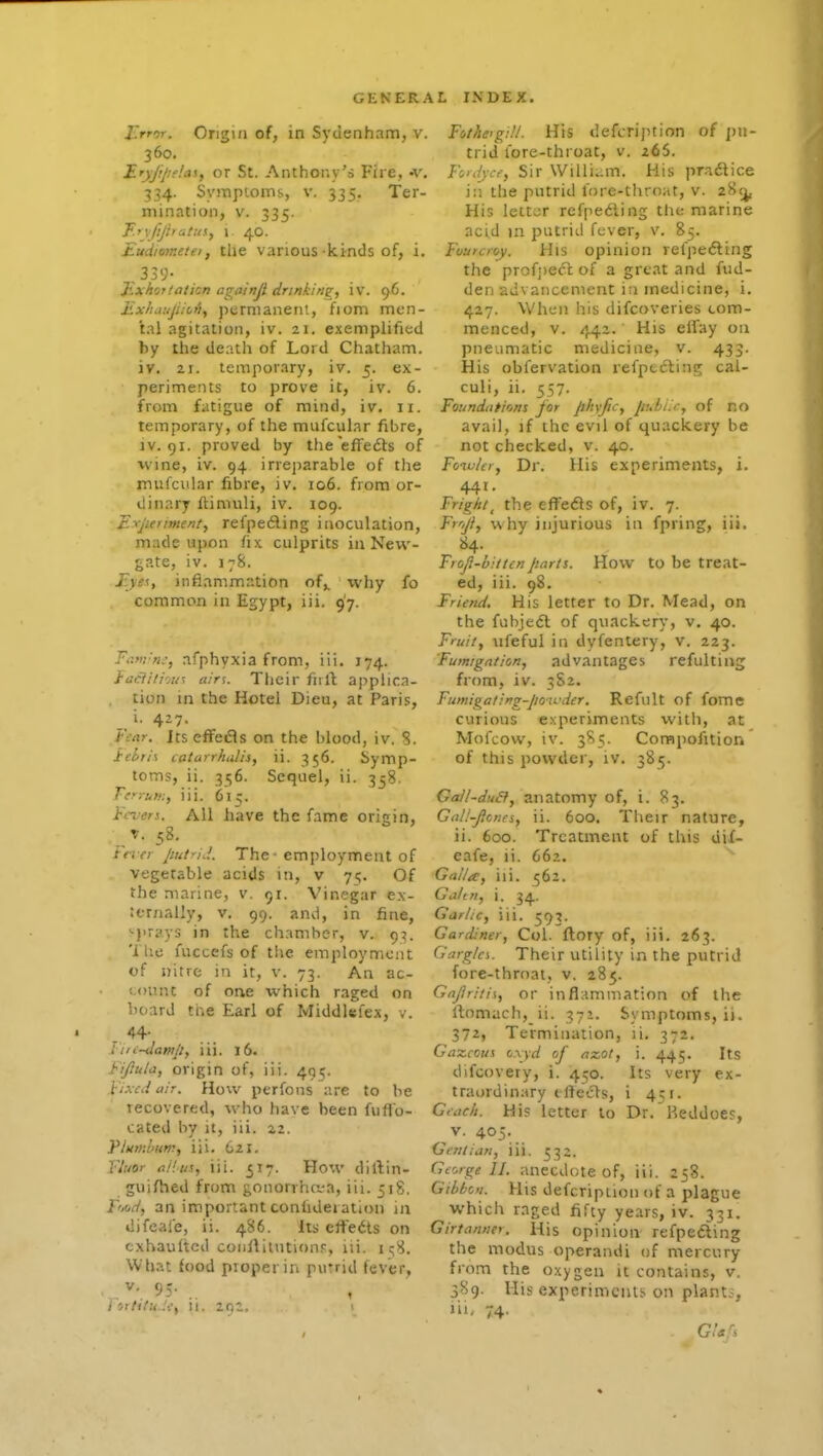 J'rror. Origin of, in Syiienham, v. 360. I-Tyjipe'.a!,, or St. Anthony's Fire, -v. 334. Syinpioms, v. 335. Ter- mination, V. 335. F.fyjljhatus, 1 40. Eudiometei, the various-kinds of, i. ,339- Exhorlaticn againji drinkinsr, iv. 96. Exlumjiict), permanent, fiom men- tal agitation, iv. 21. exemplified by the death of Lord Chatham, iv, 21. temporary, iv. 5. ex- periments to prove it, iv. 6. from fatigue of mind, iv. 11. temporary, of the mufcular fibre, IV. 91. proved by the'efFecSls of wine, iv. 94 irreparable of the mufcular fibre, iv. 106. from or- dinary fUnuili, iv. 109. E^jieriment, refpedling inoculation, made upon fix culprits in New- gate, iv. 178. Eye!., infiammation of,, why fo common in Egypt, iii. 97. Fam'n;, afphyxia from, iii. 174. faciitiou^ airs. Their fnft applica- tion in the Hotel Dieu, at Paris, i'Vrtr. ItseffeiSls on the blood, iv. 8. Jcehrix catarrhalis, ii. 356. Symp- toms, ii. 356. Sequel, ii. 358. Terrum, iii. 615. Fevers. All have the fame origin, . T. 58, Ft-. er putrid. The - employment of vegetable acids in, v 71;. Of the marine, v. 91. Vinegar ex- ;ernally, v. 99. and, in fine, •{•rays in the chamber, v. 93. 'i lie fuccefs of tlie employment of nitre in it, v. 73. An ac- count of one which raged on hoard the Earl of Middlefex, v. 44- Fiic-daniji, iii. 16. Fifiula, origin of, iii. 495. F'xcd air. How perfons are to be recovered, who have been fuflo- cated by it, iii. 22. Flumhum, iii. 621. Yluor tiiliis, iii. ^17. How diftin- guifhed from gononha-a, iii. 518. fW, an important conhdeiation in difeale, ii. 486. its effedts on cxhaulted coiillilntion.<;, lii. i!;8. What food proper in putrid fever, •,.^•.95-.. ] ortifuJef 11. 201. Fothctg:!!. His (lefcription of jjii- trid lore-throat, v. 266. FdJjcf, Sir \Villi..m. His practice in the putrid fore-throat, v. 28<j, His letter refpedling the marine acid m putrid fever, v. 85. Fouuioy. His opinion refpe(5ling the profjiecl; of a great and fud- den advancement in medicine, i. 427. When his difcoveries com- menced, v. 442. His eifay on pneumatic medicine, v. 433. His obfervation refptcling cal- culi, ii. 557. Foundations for phyfiCy puhLr, of no avail, if the evil of quackery be not checked, v. 40. Foiulcr, Dr. His experiments, i. 441. Fright^ the cfFefls of, iv. 7. Frr,jf, why injurious in fpring, iii, 84. Froji-bittenparts. How to be treat- ed, iii. 98. Friend, His letter to Dr. Mead, on the fubjedl of quackery, v, 40. Fruit, iifeful in dyfentery, v. 223. Fumigation, advantages refulting from, iv. 382. Fumigaling-poiL'dcr. Refult of fome curious experiments with, at Mofcow, iv. 385. Corapofitioii of this powder, iv. 385. Gall-du&, anatomy of, i. 83. Gall-Jfcncs, ii. 600. Their nature, ii. 600. Treatment of this diX- eafe, li. 662. Galla, iii. 562. Galtn, i, 34. Garlic, iii. 593. Gardiner, Col. ftory of, iii. 263. Garglci. Their utility in the putrid fore-throat, v. 285. Gajiriiis, or inflammation of the rtomach, ii. 371. Symptoms, ii. 372, Termination, li, 372. Gazcous ox\d of nzot, i. 445. Its difcovery, i. 4^0. Its very ex- traordinary tftecls, i 451. Gtcic/i. His letter to Dr. P.eddoes, V. 405. Gentian, iii. 532. George II. anecdote of, iii. 258. Gibbon. His defcripiion of a plague which raged fifty years, iv. 331. Girtanner. His opinion refpefting the modus operandi of mercury from the oxygen it contains, v. 389. His experiments on plant;, lit- 74. GUfi