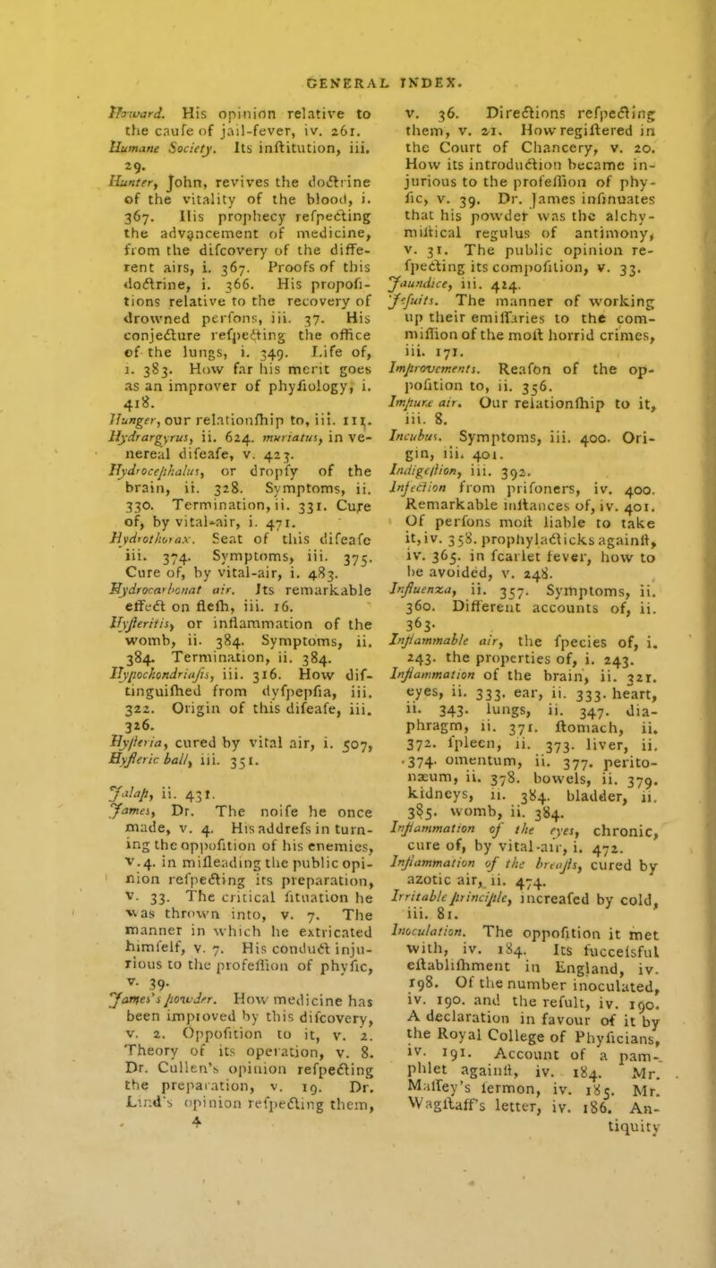 iTaward. His opinion relative to the caufeof jail-fever, iv. 261. Humane Society. Its inftitution, iii. 29. Ilu'iter, John, revives the doifliine of the vitality of the blooil, i. 367. His prophecy rcfpeeling the advancement of medicine, fiom the difcovery of the diffe- rent airs, i. 367. Proofs of this do<5lrine, i. 366. His propofi- tions relative to the recovery of drowned perfons, iii. 37. His conjedlure refpe(5ting the office ©f the lungs, i. 349. Life of, 1. 383. How far his merit goes as an improver of phyfiology, i. 418. 7/:<»j^fr, our relationfhip to, iii. in;. llydrargyrus, ii. 624. muriatus, in Ve- nereal difeafe, v. 423. Hydrocejilialin, or dropfy of the brain, ii. 328. Symptoms, ii. 330. Termination, ii. 331. Cufe of, by vitaUair, i. 471. Eyd'othotax. Seat of this difeafe iii. 374. Symptoms, iii. 375. Cure of, by vital-air, i. 483. Hydr(Ka>l>cnat air. Jts remarkable eff(i€i on flefh, iii. 16. iTjJIeritisf or inflammation of the womb, ii. 384. Symptoms, ii. 384. Termination, ii. 384. ITyiwckondriaJis, iii. 316. How dif- tinguilhed from dyfpepfia, iii. 322. Origin of this difeafe, iii. 326. Hy/ieria, cured by vital air, i. 507, Hyjieric balt^ iii. 351. ii. 431. yameiy Dr. The noife he once made, v. 4. His addrefs in turn- ing the oppofition of his enemies, V.4. in mifleading the public opi- nion refpecSting its preparation, V. 33. The critical fitiiation he vas thrown into, v. 7. The manner in which he extricated himfelf, V, 7. His condurt inju- rious to the profellion of phyfic, V- 39- Jamei^ipoiudfr. How medicine has been improved by this difcovery, V. 2. Oppofition to it, v. 2. Theory of its operation, v. 8. Dr. Cullen's opinion refpefting the preparation, v. ig. Dr. LindS opinion refpefling them, 4 V. 36. Diregions refpe<5^iiig: them, V. zi. Howregiftered in the Court of Chancery, v. 20. How its introdu<5lion became in- jurious to the profefiion of phy- fic, V. 39. Dr. James infinuates that his powder was the alchy- millical regulus of antimony, V. 31. The public opinion re- fpeding its compofilion, v. 33. yaundice, iii. 424. 'Jcfuits. The manner of working up their emilFaries to the com- miffionof the moll horrid crimes, iii. 171. Imjirovcntents. ReafOn of the op- ])ofition to, ii. 356. Impure: air. Oiir reiationlhip to it, iii. 8. Incubus. Symptoms, iii. 400. Ori- gin, liii 401. Indigcliion, iii. 30)2. Injection from prifoncrs, iv. 400. Remarkable iiiltances of, iv. 401, Of perfons molt liable to take it,iv. 358. propliyladicks againll, iv. 365. in fcarlet fever, how to lie avoided, v. 248. Infiuenxay ii. 357. Symptoms, ii. 360. Different accounts of, ii. 363- Injiammahle air, tlie fpecies of, i. 243. the properties of, i. 243. Injiammation of the brain, ii. 321. eyes, ii. 333. ear, ii. 333. heart, ii. 343. lungs, ii. 347. dia- phragm, li. 371. ftomach, ii. 372. Iplecn, li. 373. liver, ii. .374. omentum, ii. 377. perito- neum, ii. 378. bowels, ii. 379. kidneys, 11. 384. bladder, 11, 385. womb, ii. 384. Injiammation oj' the eyes, chronic, cure of, by vital-aiV, i. 472. Injiammation of the breojis, cured by azotic air, li. 474. IrritableJirincijtle, increafcd by cold, iii. 81. Inoculation. The oppofition it met with, iv. 184. Its fuccelsful eftablifhment in England, iv. 198, Of tiie number inoculated, iv. 190. .and the refult, iv. 190. A declaration in favour of it by the Royal College of Phyficians, iv. 191. Account of a pam- phlet againli, iv. 184. Mr. MalTey's lermon, iv. 185, Mr, WagllafFs letter, iv. 186. An- tiquity