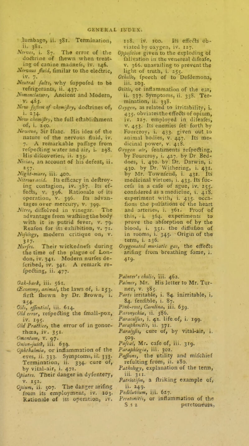 plumbago, ii. 381. Termination, iv. 381, Nitwi, i. 87. The error of the dodtrine o? Ihewn when treat- ing of canine madnefs, iv. 146. Nervout jiuid, fimilar to the eledlric, iv. 7. Neutral falts, why fappofed to be refrigerants, ii. 437. Nomenclature, Ancient and Modern, V. 485. New fyjfem of xkemifiry, do6lrines of, i. 234. Ne-w cliemijiry, the full eftabliftiment of, i. 2<;o. N^zutsn, Sir Ifaac. His idea of the nature of the nervous fluid, iv. 7. A ren^arkable palTage from refpedling water and air, i. 298. His diicoveries, ii. 235. Nicias, an account of his defeat, ii. Night-mare, iii. 400. Nitrous aciJ. Its efficacy in deftroy- ing contagion, iv. 387. Its ef- feds, V. 396. Rationale of its operation, v. 396. Its adv.in- tages over mercury, v. 399. Nitre, dilTolved in vinegar. The advantage from wafhing the body with it in putrid fever, v. 79. Reafon for its exhibition, v. 71. Nofo/ogy, modern critique on, v. 317- Nurfes. Their wickednefs during the time of the plague of Lon- don, iv. 341. Modern nurfes de- fcribed, iv. 341. A remark re- fpefting, ii. 477. Oak-bark, iii. 561. (Economy, animal, the laws of, i. 253. firft lliewn by Dr. Brown, i. Oils, ej/intinl, iii. 614. Old error, refpeiling the fmall-pox, iv. 195. Old Praflice, the error of in gonor- rhoea, iv. 351. Omentum, V. 97. Onion-juici, iii. 639. Ophthalmia, or inflammation of the eyes, ii. 333. Symptoms, ii'. 333. Termination, ii. 334. cure of, by vital-air, i. 472. Opiates. Their danger in dyfentery, v. 152. Opium, ii. 507. The danrjer arifmg from its employment, iv. 103. Rationale of it.', operation, iv. 118. iv. TOO. Its efferts ob- viated by oxygen, iv. 127. Oppojition given to the exploding of lalivation in the venereal difeafe, V. 366. unavailing to prevent the light of truth, i. 255. Othello, fpeech of to Defdemona, iii. 203. Otitis, or inflammation of the ear, ii. 337. Symptoms, ii. 338. Ter- mination, ii. 338. Oxygen, as related to irritability, i. 435. obviatestheefFefts of opium, iv. I27. employed in difeafes, V. 4^3. Its enemies fet forth by Fourcroy, i. 433. given out to animal bodies, v. 447. Its me- dicinal power, v. 418. Oxygen air, fentiments refpefling, by Fourcroy, i. 427. by Dr Bed- does, i. 430. by Dr. Darwin, i. 430. by Dr. Withering, 1.431. by Mr. Townfend, i. 432. Its medicinal virtues, i. 433. Its fuc- cefs in a cafe of ague, iv. 255. comidered as a medicine, i. 418. experiment with, i. 435. occa- fions the pultatidns of the heart aiid arteries, i. 361. Proof of this, ' i. 364. experiments to prove the abforption of by the blood, i. 351. the ditFufion of in rooms, i. 345. Origin of the term, i. 236. Oxygenated mwiatic gas, the efFefls arifing from breathing fome, i. 419. Painter's cholic, iii. 462. Palmer, Mr. His letter to Mr. Tur- ner, V. 385. Parts irritable, i. 84. inirritable, i, 84. fenfible, i. 87. Pink-root, Carolina, iii. 639. Paronychia, li. 386. Paracelfus, i. 42. life of, i. 199. Para/ihenitis, ii. 371. Paraiyjis, cure of, by vital-air, i. 509- Pafcal, Mr. cafe of, iii. 319. Paraphleaia, iii, 302. PaJJiuns, the Utility and mifchief refulting from, ii. 280. Pathology, explanation of the term, iii. 311. Patriotifm, a ftriking example of, ii. 249. Pediluvium, iii. 627. Peret'jnitii, or inflammation of the S s 2 peretoneumj