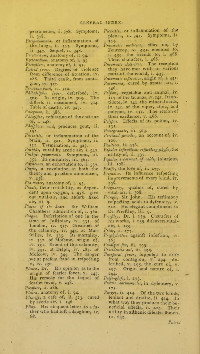 j)cicU)ncum, ii. 578. Symptoms, ti. 378. Feri^tneumoni.Xf OX inflammation of the lungs, ii. 347. Symptoms, ii 347. Sequel, li. 34^. Tertionteum, anatomy of, 1; 94. PirUardium, anatomy of, i, 95. Teriojiiutn, anatoniy of, i. 93. Put)id fcvei. Degrees of violence from difference of fituation, iv. 288. Third caul'e, from conta- gion, iv. 331. Peruvian hatk, iv. 550. Phi!iidt:lphia fever, defcribed, iv. 305. Its origin, iv. 305. The diftrefs it occafioned, iv. 314. Table of deatlis, iv. 327. Phlegmon, ii. 386. Phiogijhn, refutation of the do£lrine of, i. 248. Phcfphoric acid, produces gout, ii. 591. Fhrenitii, or inflammation of the biain, ii. 321. Symptoms, ii. 3ZI. Termination, ii. 323. Phthifis, cured by azotic air, i. 547. Phthijii liulmonalis. Symptoms, lii. 357. Its mortality, iii. 365. Pf^l/icians, an exhortation to, ii. 537. Phyfic, a revolution in both the theory and praiftice announced, v. 458. Pia mater, anatomy of, i. 93. Plants, their irritability, as depen- dent upon oxygen, i. 438. give out vital-air, and abforb fixed air, iii. 9. Plates of the heart. Sir William Chambers' admiration of, i. 360. Plague. Defcription of one in the time of juftinian, iv. 331. of London, iv. 337. Greatnefs of the calamity, iv. 345. at Mar- feilles, iv. 335. Its mortality, iv. 337. of Mofcow, origin of, iv. 351. Extent of this calamity, iv. 355. at Delph, iv. 287. of Mofcow, iv. 349. The danger we at prefenl ftand in refpe6ling it, iv. 350. Plencx, Dr. His opinion as to the origin of fcarlet fever, v. 243. His remedy for the fequel of fcarlet fever, v. 238. Pleafure, ii. 286. Pleura, anatomy of, i. 94, Pleurijy, a cafe of, ii. 523. cured by azotic air, i. 546. Pliny. His eloquent letter to a fa- ther who had loft a daughter, iv. 6*. Pleuntis, or inflammation of the pleura, ii. 345. Symptoms, ii. 345- , ^ , Pneumatic medicine, ellay on, by Fourcroy, v. 433. enemies to, i. 459. the friends to, i. 468. Their charader, i. 468. Pneumatic doarines. The reception they have met with in various partsx)f the world, i. 433. pneumatic in/litution, origin of, i, 441. Pneumonia, cured by azotic air, i. 546- , . . ■ Poi/ons, vegetable and animal, iv. 117. of the ticunas, iv. 141. Its an- tidote, iv. 142. the mineral acids, iv. 141. of the viper, afpic, and polypus, iv. 131. The realonof their exiflence, v. 466. Po/yjjus. Eff'eds of its poifon, iv. Pomegranate, iii. 563. Portland powder, an account of, iv. 106. Poultices, ii. 436. Popular injlrunions refpeiiingphyftc,\\\& utility of, ii. 537. Popular treatment of colds, injurious, iii. 108. Praife, the love of, ii, 277. Prejudice. Its influence refpeiling improvements of every kind, iv. 398. Pregnancy, qualms of, cured by v)tal-air, i. 508. Pringlc, Sir John. His teftimony refpedting acids in dyfentery, v. 212. His elegant compliment to Dr. Prieftley, iii. 9. Piffihy, Dr. i. 239. Characflcr of his works, i. 239. difcover's vital- air, i. 239. Pride, ii. 277. Prophylaxies againft infe<flion> iv. Prodigal [on, iii. 199. Piocidentia ani, iii. 495. Puerperal fever, fuppofed to arife from contagion, v.' 294. de- fcribed, V. 295. the cure of, v. 297. Origin and nature of, i, 294. Pulje-glafs, 1. 273. Pulvis antimonialis, in dyfentery, v. 173- Purges, ii. 414. Of the two kind.;, lenient and draflic, ii. 424. In what way they produce their be- neiicial eflefts, ii. 424. Their utility in afthenic difeafes Ihewn, iii. 641. Putrid