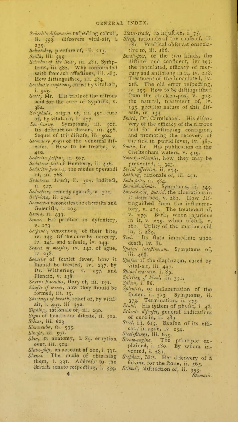 Si/iede's difcoverici refpefting calculi, ii, 553. difcovers vital-air, i, Srhciol-boy, pleafure of, iii. 215. Sci/la, iii. 595. Sciirhusof the liver, iii. 481. Syrfip- toms, iii. 482. VViiy confounded with ftoinach afFe£lions, iii. 483. How diltinguilhcd, iii. 484. Scorbutic crujttioniy cured by vital-air, Scott, Mr. His trials of the nitrous acid for the cure of Syphilis, v. Scrophula, origin of, iii. 492. cure of, by vital-air, i. 477. Sea-fcuTvy. Symptoms, iii. 501. Its deftrudtion fhewn, iii. 496. Sequel of this difeafe, iii. 504. Secondary Jinges oi the venereal dif- eafes. How to be treated, v. 410. Sed^lit-epoifons, ii. 507. Sedative Jalt of Honiberg, ii, 456. Sedatii'epowers, the modus operandi of, iii. 268. Sedatives direct, ii. 507. indiredl, ii. 507. Seduflion, remedy againft, v. 312, Sclj-kve, ii. 274. Sennertus reconciles the chemills and Galenills, i. 205. Senna, ii. 433. Scnac, His pradlice in dyfentery, V. 173. Serpents, venomous, of their bitej IV. 143. Of the cure by mercury, iv. 143. and arfenic, iv. 143. Sequel of menjles, iv. 242. of ague, iv. 258. Sequelae of fcarlet fever, how it fhould be treated, iv. 237. by Dr. Withering, v. 237. and Plenciz, v. 238. Se.xtus Bacculus, llory of, iii. 171. Shafts of mines, how they fhould be formed, iii. 17. Sliortnefs of breath, relief of, by vital- air, i. 495. iii 372. Sighing, rationale of, iii. 290. Signs oi health and difeafe, ii. 312. Silver, iii. 623, Simatcuha, iii. 535. Sinapi, iii. 591. Skin, its anatomy, i. 89. eruption over. iii..504. Slave-JJiip, an account of one, i. 331. Slaves. The mode of obtaining the.m, i. 331. Addrefs to the Britilh fenate refpedling, j. 354. 4 Slave-trade, its injullice, i. 7^. Sleep, rationale of the caufe of, iii. 181. Practical obfervations rela- tive to, iii. 186. Stna/l-pcx, of the two kinds, the dillin<fi and confluent, iv.' 193. the inoculated, eflicacy of mer- cury and antimony in it, iv. 218. Treatment of the inoculated, iv. 21S. The o!d error relpedting, iv. 195. How to he dillinguilhed from the chicken-pox, v. 303. the natural, treatment of, iv. 195. peculiar nature of this dif- eafe, iv. 154. Smith, Dr. Carmichael. His difco- very of the efficacy of the nitrous acid for deftroying contagion, and promoting the recovery of the fick in putrid fever, iv. 387. Smith, Dr. His publication on the Cheltenham waters, v. 419. Smoaky-chimnies, hovv they may be prevented, i. 343. Sicial affeffion, ii. 274. Sobbing, rationale of, iii. 291. Soda pills, ii. 5S4. SonnmhuUfmiis. Symptoms, iii. 349. Sore-throat, putrid, the ulcerations in it defcribed, v. 281. Hovv dif- tinguilhed from the inflamma- tory, V. 275. The tieatHient of, V. 279. Hark, when injurious in it, V. 279. when ufeful, v. 281. Utility of the marine acid in, i. 289. Soul. Its ftate immediate upon death, iv. 82. 'Spafmi intcfiinorum. Symptoms of, iii. 468. Spujms oi the diaphragm, cured by vital-air, iii. 497. Sjiinal marrow, i. 89. spitting of blood, iii. 3^1. Spleen, i. 86. ' ' Splenitis, or inflammation of the fpleen, ii. 373. Symptoms, li, 373. Termination, ii. 373. Stahl. His fyltem of phyfic, i. 48. Sthenic difeafes, general indications of cure in, ii. 389. Steel, iii. 615. Reufon of its effi- cacy in ague, iv. 254. Steel-flings, iii. 639. Steam-engine. The principle ex- plained, i. 280. By whom in- vented, i. a8i. Stephens, Mrs. Her difcovery of a folvent for the ftone, ii. 565. Stimuli, abftradlion of, ii. 393. Stdmach-