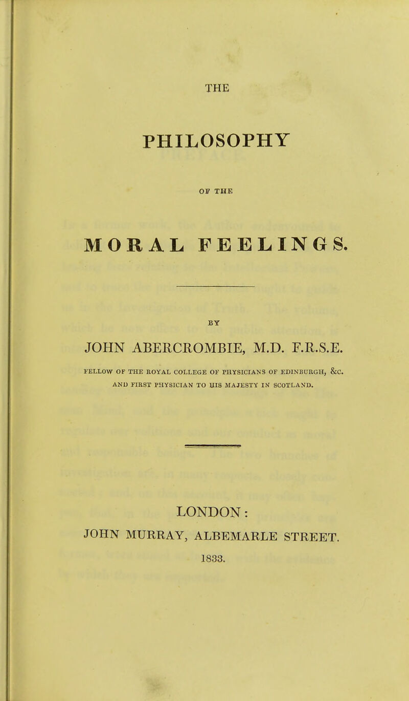 THE PHILOSOPHY OF THE MORAL FEELINGS. BY JOHN ABERCROMBIE, M.D. F.R.S.E. FELLOW OF THE KOYAL COLLEGE OF PHYSICIANS OF EDINBURGH, &C. ANU FIRST PHYSICIAN TO SIS MAJESTY IN SCOTLAND. LONDON: JOHN MURRAY, ALBEMARLE STREET. 1833.