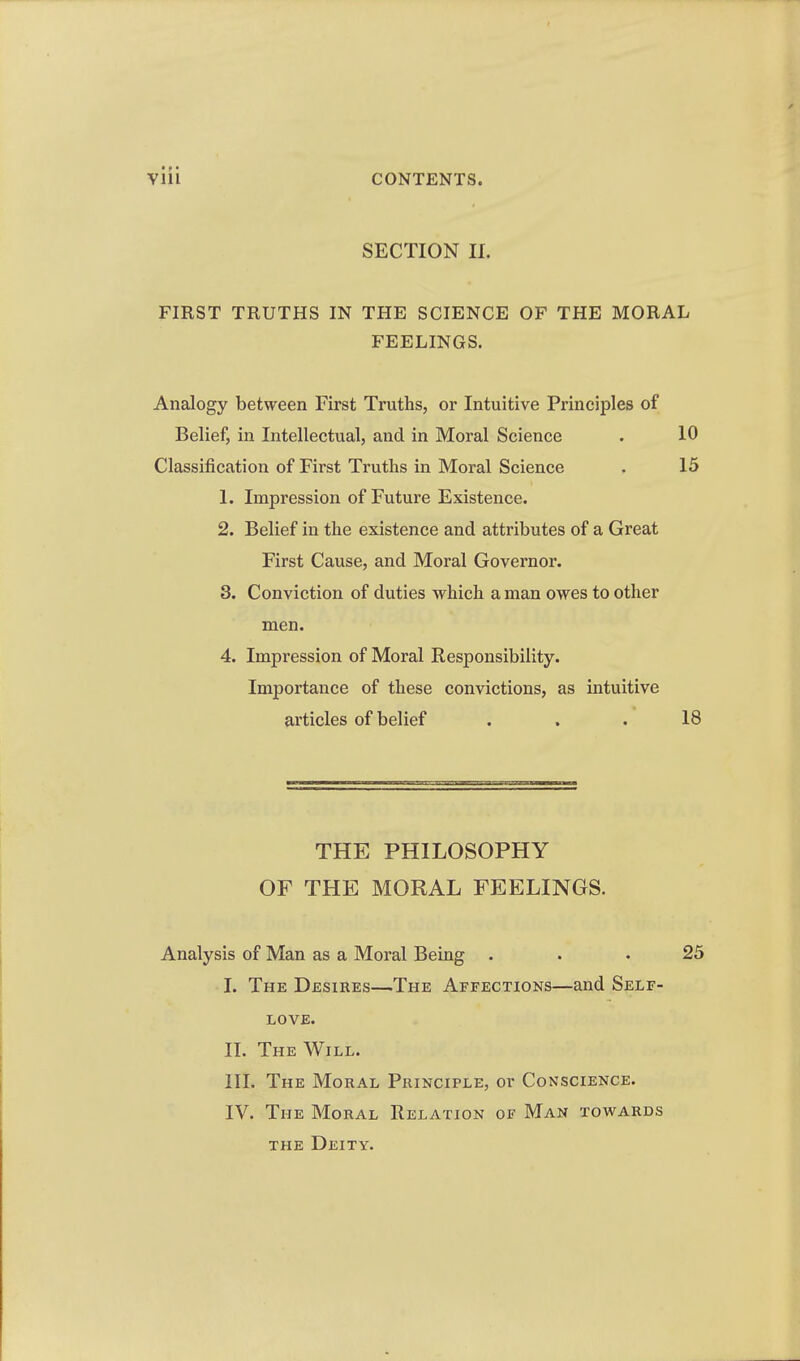SECTION II. FIRST TRUTHS IN THE SCIENCE OF THE MORAL FEELINGS. Analogy between First Truths, or Intuitive Principles of Belief, in Intellectual, and in Moral Science . 10 Classification of First Truths in Moral Science . 15 1. Impression of Future Existence. 2. Belief in the existence and attributes of a Great First Cause, and Moral Governor. 3. Conviction of duties vrhich a man owes to other men. 4. Impression of Moral Responsibility. Importance of these convictions, as intuitive articles of belief ... 18 THE PHILOSOPHY OF THE MORAL FEELINGS. Analysis of Man as a Moral Being ... 25 I. The Desires—The Affections—and Self- love. II. The Will. III. The Moral Principle, or Conscience. IV. The Moral Relation of Man towards THE Deity.