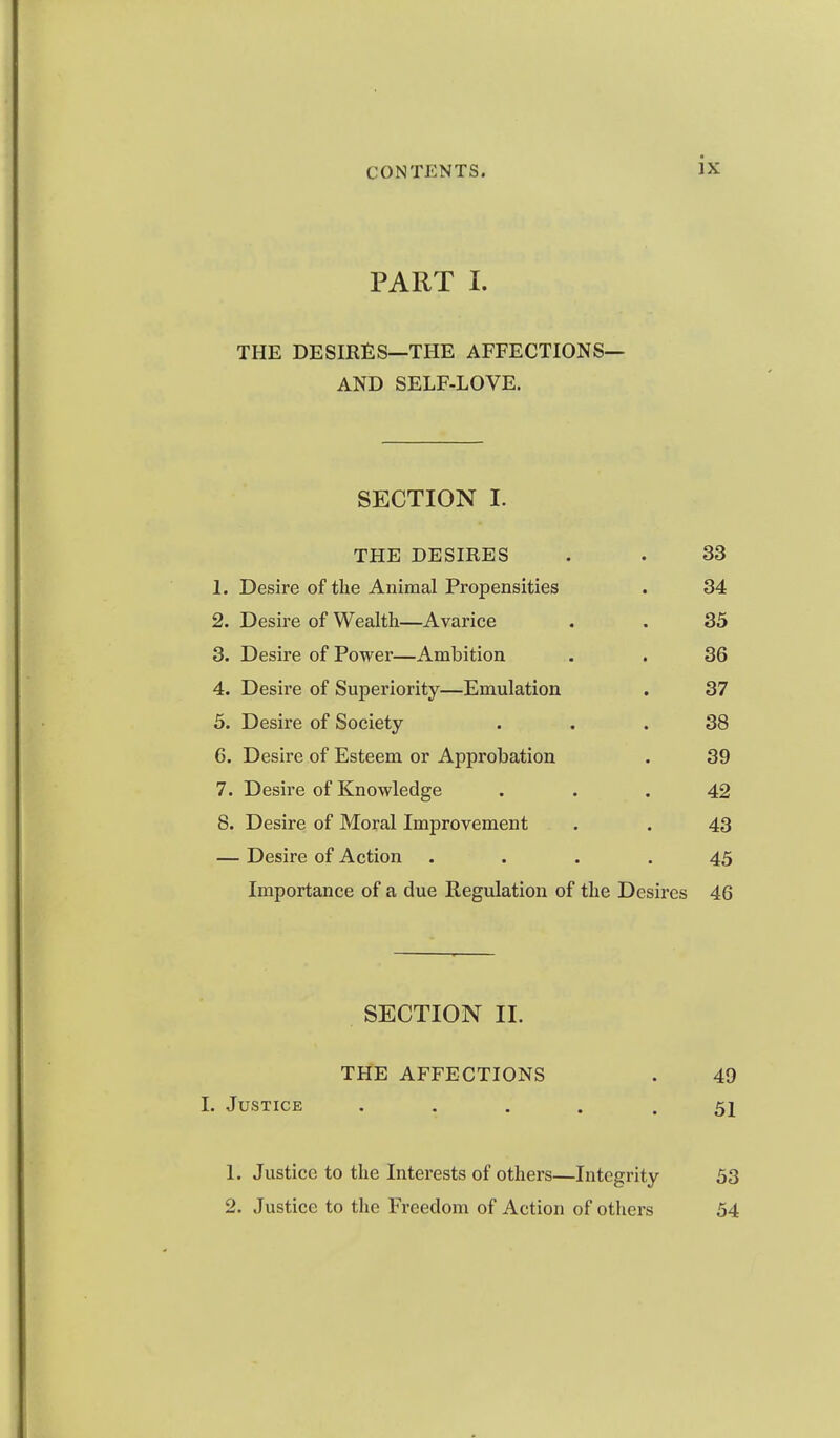 PART 1. THE DESIRES—THE AFFECTIONS— AND SELF-LOVE. SECTION I. THE DESIRES . . 33 1. Desire of the Animal Propensities . 34 2. Desire of Wealth—Avarice . . 35 3. Desire of Power—Ambition . . 36 4. Desire of Superiority—Emulation . 37 5. Desire of Society ... 38 6. Desire of Esteem or Approbation . 39 7. Desire of Knowledge ... 42 8. Desire of Moral Improvement . . 43 — Desire of Action .... 45 Importance of a due Regulation of the Desires 46 SECTION II. THE AFFECTIONS . 49 I. Justice • • • • . 51 1. Justice to the Interests of others—Integrity 53 2. Justice to the Freedom of Action of others 54