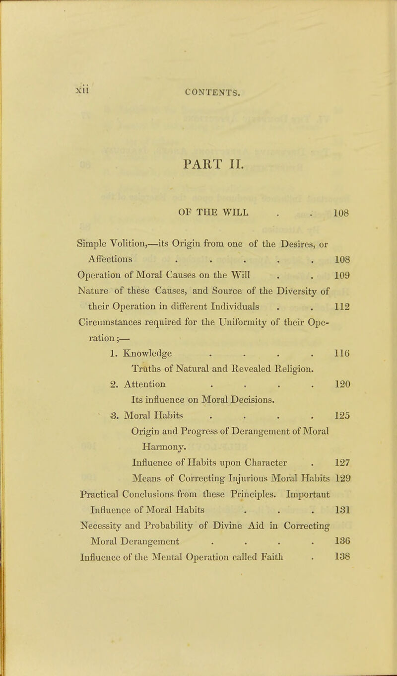 PART II. OF THE WILL . . 108 Simple Volition,—its Origin from one of the Desires, or Affections ..... 108 Operation of Moral Causes on the Will . . 109 Nature of these Causes, and Source of the Diversity of their Operation in different Individuals . . 112 Circumstances required for the Uniformity of their Ope- ration ;— 1. Knowledge . • . .116 Truths of Natural and Revealed Religion. 2. Attention .... 120 Its influence on Moral Decisions. ■ -3. Moral Habits . . . .125 Origin and Progress of Derangement of Moral Harmony. Influence of Habits upon Character . 127 Means of Correcting Injurious Moral Habits 129 Pi*actical Conclusions from these Principles. Important Influence of Moral Habits . . . 131 Necessity and Probability of Divine Aid in Correcting Moral Derangement .... 18G Influence of the Mental Operation called Faith . 138