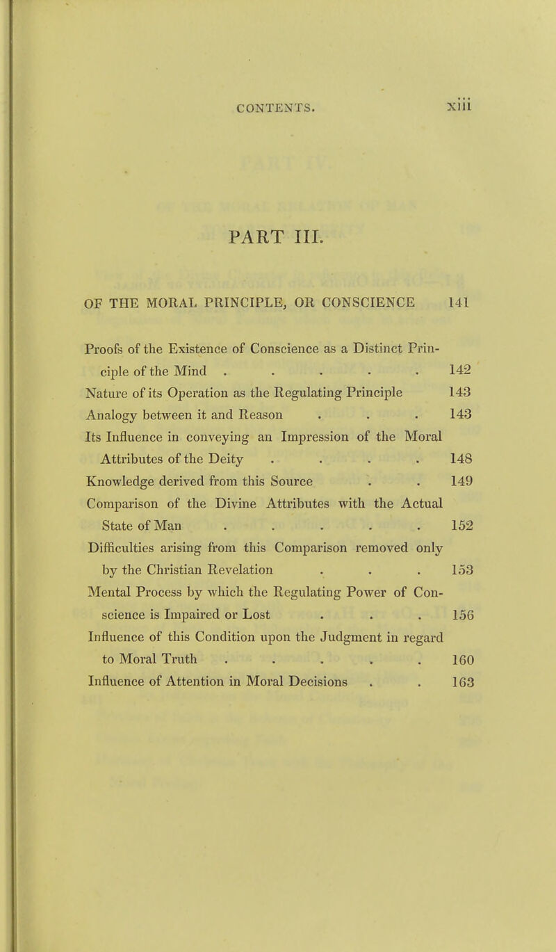 PART III. OF THE MORAL PRINCIPLE, OR CONSCIENCE 141 Proofs of the Existence of Conscience as a Distinct Prin- ciple of the Mind ..... 142 Nature of its Operation as the Regulating Principle 143 Analogy between it and Reason . . . 143 Its Influence in conveying an Impression of the Moral Attributes of the Deity .... 148 Knowledge derived from this Source . . 149 Comparison of the Divine Attributes with the Actual State of Man ..... 152 Difficulties arising from this Comparison removed only by the Christian Revelation . . .153 Mental Process by which the Regulating Power of Con- science is Impaired or Lost . . .156 Influence of this Condition upon the Judgment in regai'd to Moral Truth . . . . .160 Influence of Attention in Moral Decisions . . 163