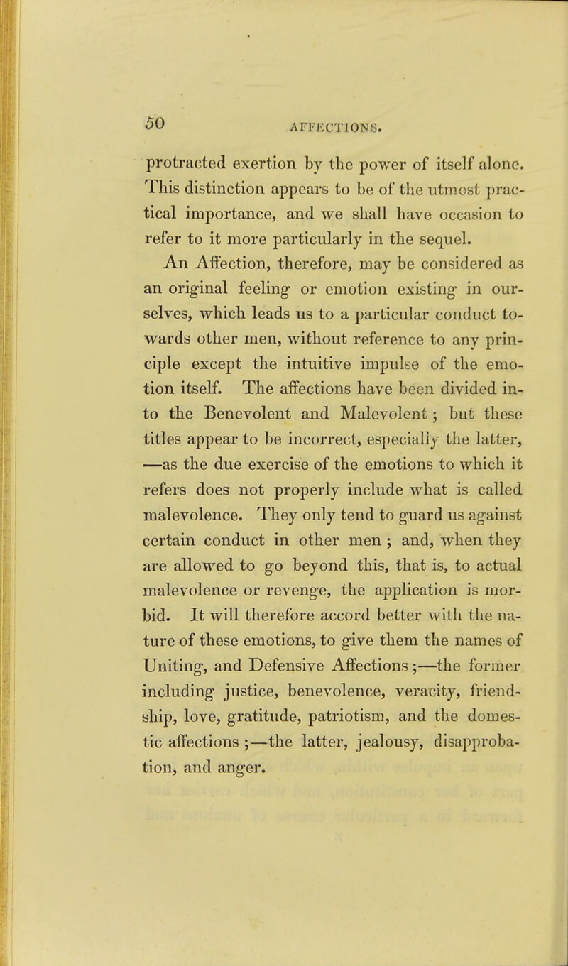 protracted exertion by the power of itself alone. This distinction appears to be of the utmost prac- tical importance, and we shall have occasion to refer to it more particularly in the sequel. An Affection, therefore, may be considered as an original feeling- or emotion existing in our- selves, which leads us to a particular conduct to- wards other men, without reference to any prin- ciple except the intuitive impulse of the emo- tion itself. The affections have been divided in- to the Benevolent and Malevolent; but these titles appear to be incorrect, especially the latter, —as the due exercise of the emotions to which it refers does not properly include what is called malevolence. They only tend to guard us against certain conduct in other men 5 and, when they are allowed to go beyond this, that is, to actual malevolence or revenge, the application is mor- bid. It will therefore accord better with the na- ture of these emotions, to give them the names of Uniting, and Defensive Affections ;—the former including justice, benevolence, veracity, friend- ship, love, gratitude, patriotism, and the domes- tic affections ;—the latter, jealousy, disapproba- tion, and anger.
