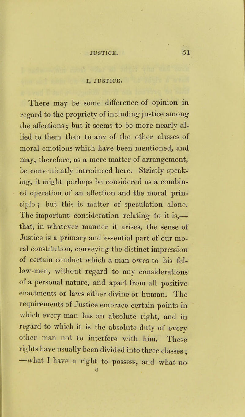 I, JUSTICE. There may be some difference of opinion in regard to the propriety of including-justice among the affections; but it seems to be more nearly al- lied to them than to any of the other classes of moral emotions which have been mentioned, and may, therefore, as a mere matter of arrangement, be conveniently introduced here. Strictly speak- ing, it might perhaps be considered as a combin- ed operation of an affection and the moral prin- ciple ; but this is matter of speculation alone. The important consideration relating to it is,— that, in whatever manner it arises, the sense of Justice is a primary and essential part of our mo- ral constitution, conveying the distinct impression of certain conduct which a man owes to his fel- low-men, without regard to any considerations of a personal nature, and apart from all positive enactments or laws either divine or human. The requirements of Justice embrace certain points in which every man has an absolute right, and in regard to which it is the absolute duty of every other man not to interfere with him. These rights have usually been divided into three classes; —what I have a right to possess, and what no 8