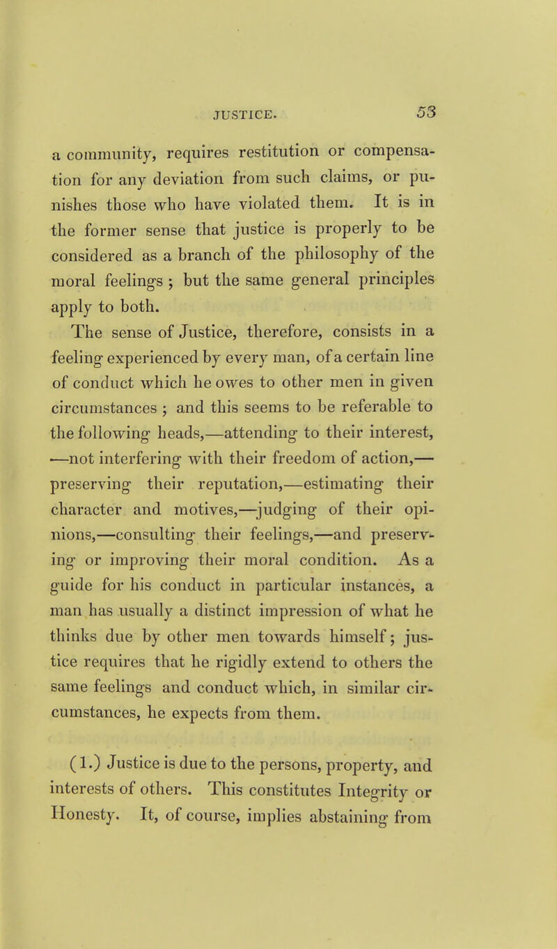 a community, requires restitution or compensa- tion for any deviation from sucli claims, or pu- nishes those who have violated them. It is in the former sense that justice is properly to be considered as a branch of the philosophy of the moral feelings ; but the same general principles apply to both. The sense of Justice, therefore, consists in a feeling experienced by every man, of a certain line of conduct which he owes to other men in given circumstances ; and this seems to be referable to the following heads,—attending to their interest, •—not interfering with their freedom of action,— preserving their reputation,—estimating their character and motives,—;judging of their opi- nions,—consulting their feelings,—and preserv*- ing or improving their moral condition. As a guide for his conduct in particular instances, a man has usually a distinct impression of what he thinks due by other men towards himself; jus- tice requires that he rigidly extend to others the same feelings and conduct which, in similar cir* cumstances, he expects from them. (1.) Justice is due to the persons, property, and interests of others. This constitutes Integrity or Honesty. It, of course, implies abstaining from