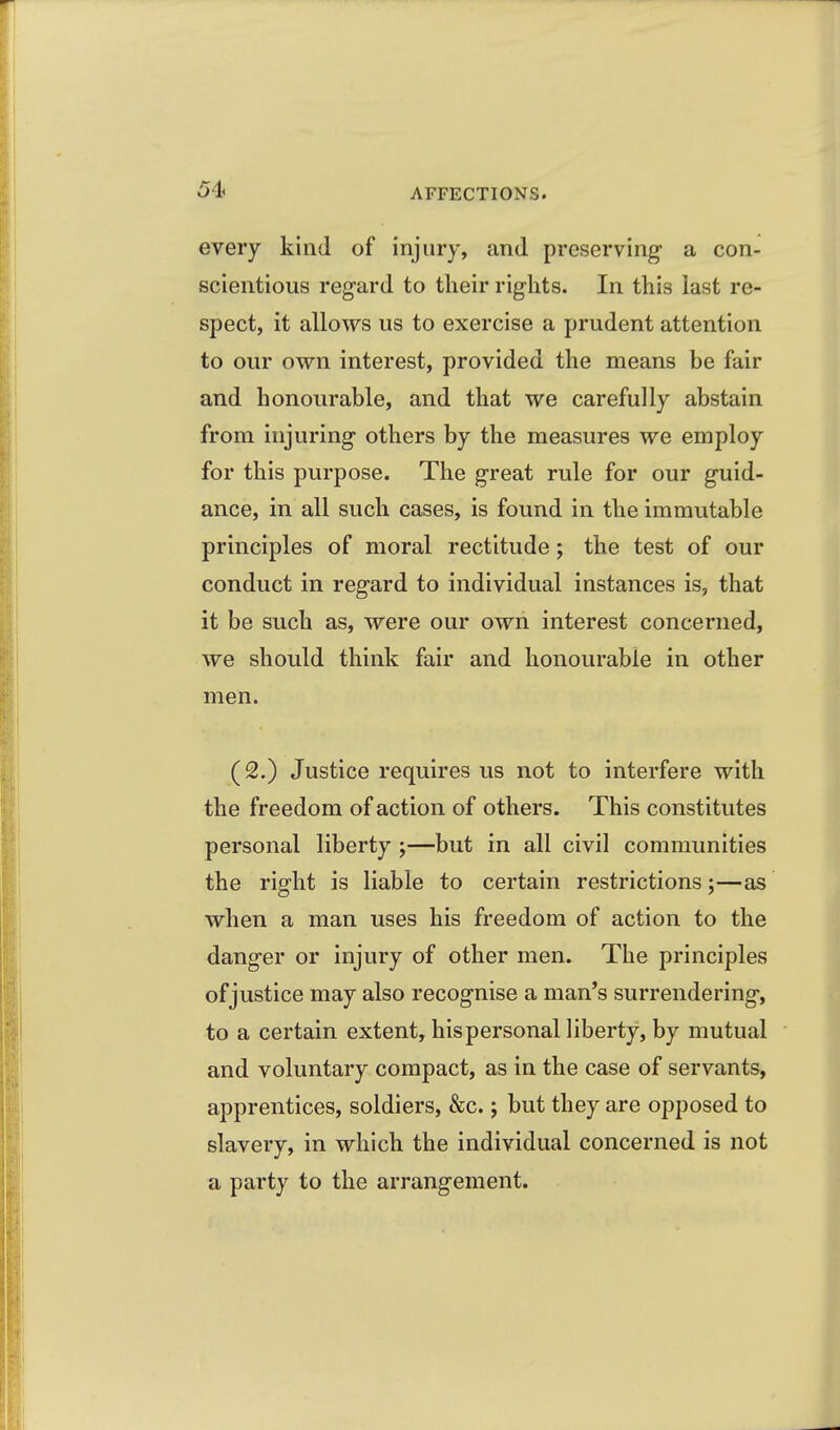 every kind of injury, and preserving- a con- scientious regard to tlieir rights. In this last re- spect, it allows us to exercise a prudent attention to our own interest, provided the means be fair and honourable, and that we carefully abstain from injuring- others by the measures we employ for this purpose. The great rule for our guid- ance, in all such cases, is found in the immutable principles of moral rectitude; the test of our conduct in regard to individual instances is, that it be such as, were our own interest concerned, we should think fair and honourable in other men. (2.) Justice requires us not to interfere with the freedom of action of others. This constitutes personal liberty ;—but in all civil communities the right is liable to certain restrictions;—as when a man uses his freedom of action to the danger or injury of other men. The principles of justice may also recognise a man's surrendering, to a certain extent, his personal liberty, by mutual and voluntary compact, as in the case of servants, apprentices, soldiers, &c.; but they are opposed to slavery, in which the individual concerned is not a party to the arrangement.