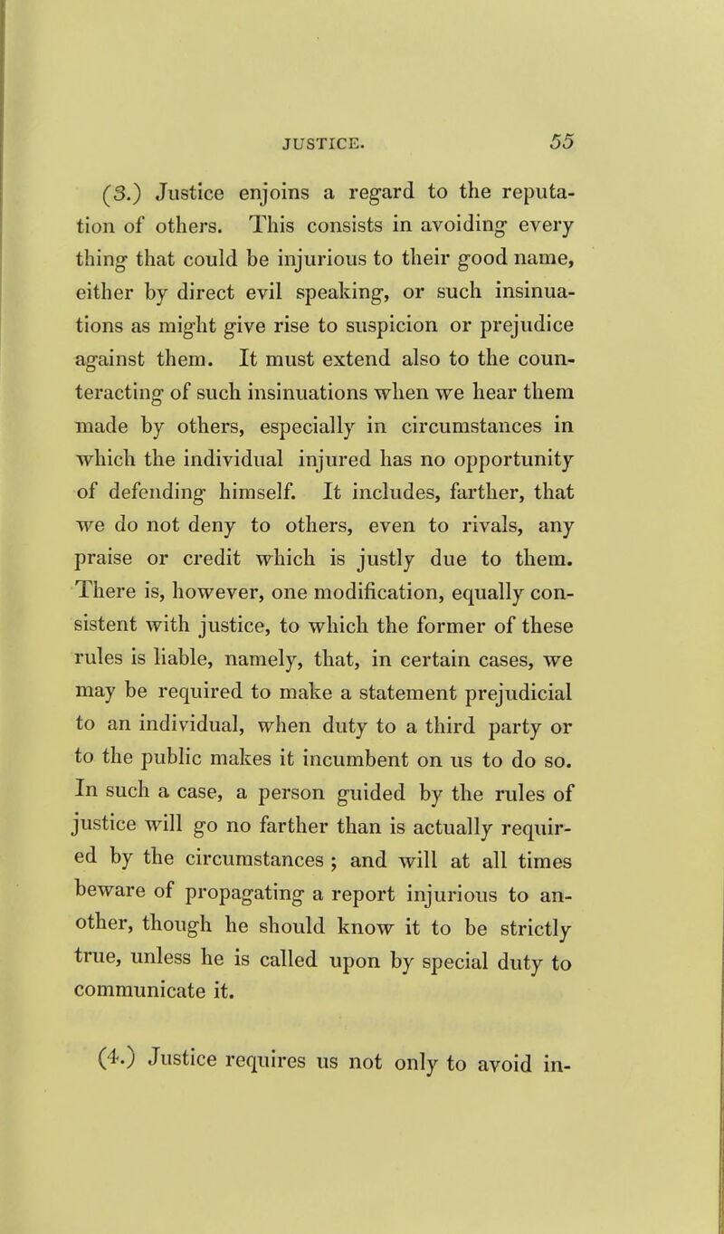 (3.) Justice enjoins a regard to the reputa- tion of others. This consists in avoiding- every- thing that could be injurious to their good name, either by direct evil speaking, or such insinua- tions as might give rise to suspicion or prejudice against them. It must extend also to the coun- teracting of such insinuations when we hear them made by others, especially in circumstances in which the individual injured has no opportunity of defending himself. It includes, farther, that we do not deny to others, even to rivals, any praise or credit which is justly due to them. There is, however, one modification, equally con- sistent with justice, to which the former of these rules is liable, namely, that, in certain cases, we may be required to make a statement prejudicial to an individual, when duty to a third party or to the public makes it incumbent on us to do so. In such a case, a person guided by the rules of justice will go no farther than is actually requir- ed by the circumstances ; and will at all times beware of propagating a report injurious to an- other, though he should know it to be strictly true, unless he is called upon by special duty to communicate it. (4.) Justice requires us not only to avoid in-